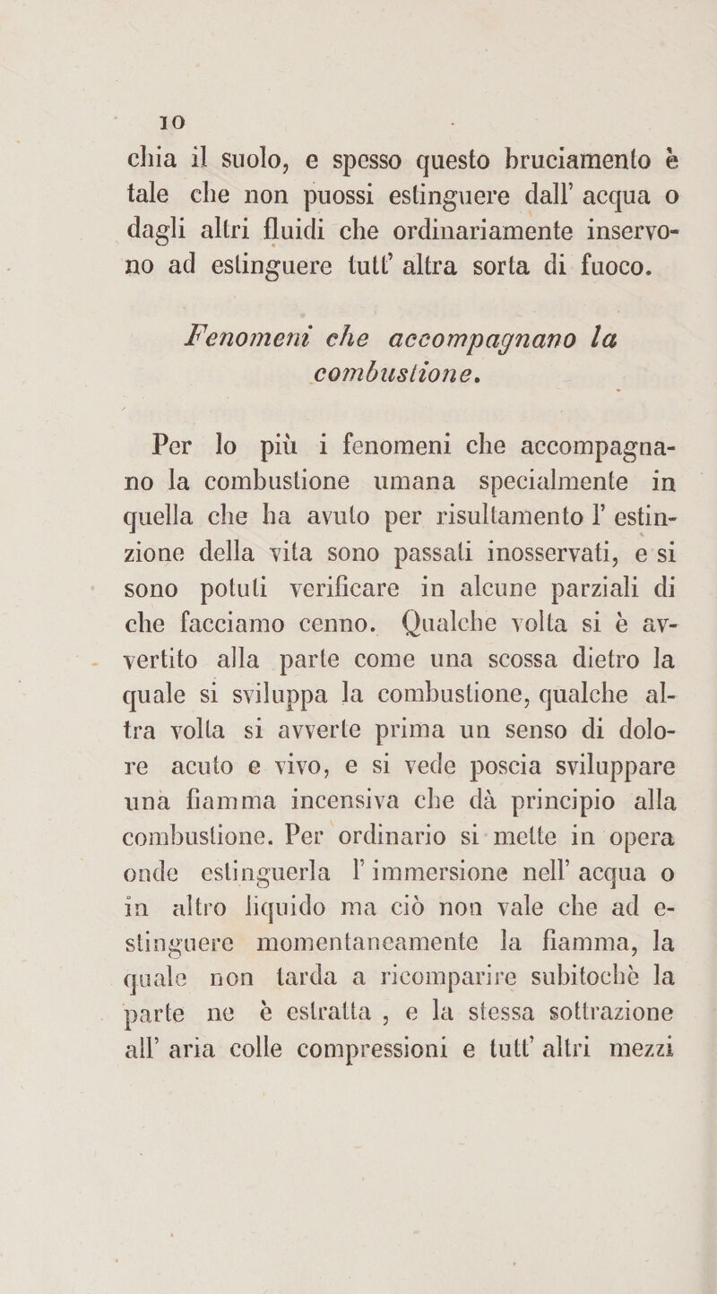 30 cliia il suolo, e spesso questo bruciamento è tale cbe non puossi estinguere dall’ acqua o dagli altri fluidi che ordinariamente inservo¬ no ad estinguere tutt’ altra sorta di fuoco. Fenomeni che accompagnano la combustione. Per lo più i fenomeni che accompagna¬ no la combustione umana specialmente in quella che ha avuto per risultamento Y estin¬ zione della vita sono passati inosservati, e si sono potuti verificare in alcune parziali di che facciamo cenno. Qualche volta si è av¬ vertito alla parte come una scossa dietro la quale si sviluppa la combustione, qualche al¬ tra volta si avverte prima un senso di dolo¬ re acuto e vivo, e si vede poscia sviluppare una fiamma incensiva che dà principio alla combustione. Per ordinario si mette in opera onde estinguerla V immersione nell’acqua o in altro liquido ma ciò non vale che ad e- stinguere momentaneamente la fiamma, la quale non tarda a ricomparire subitochè la parte ne è estratta , e la stessa sottrazione all’ aria colle compressioni e tutt’ altri mezzi