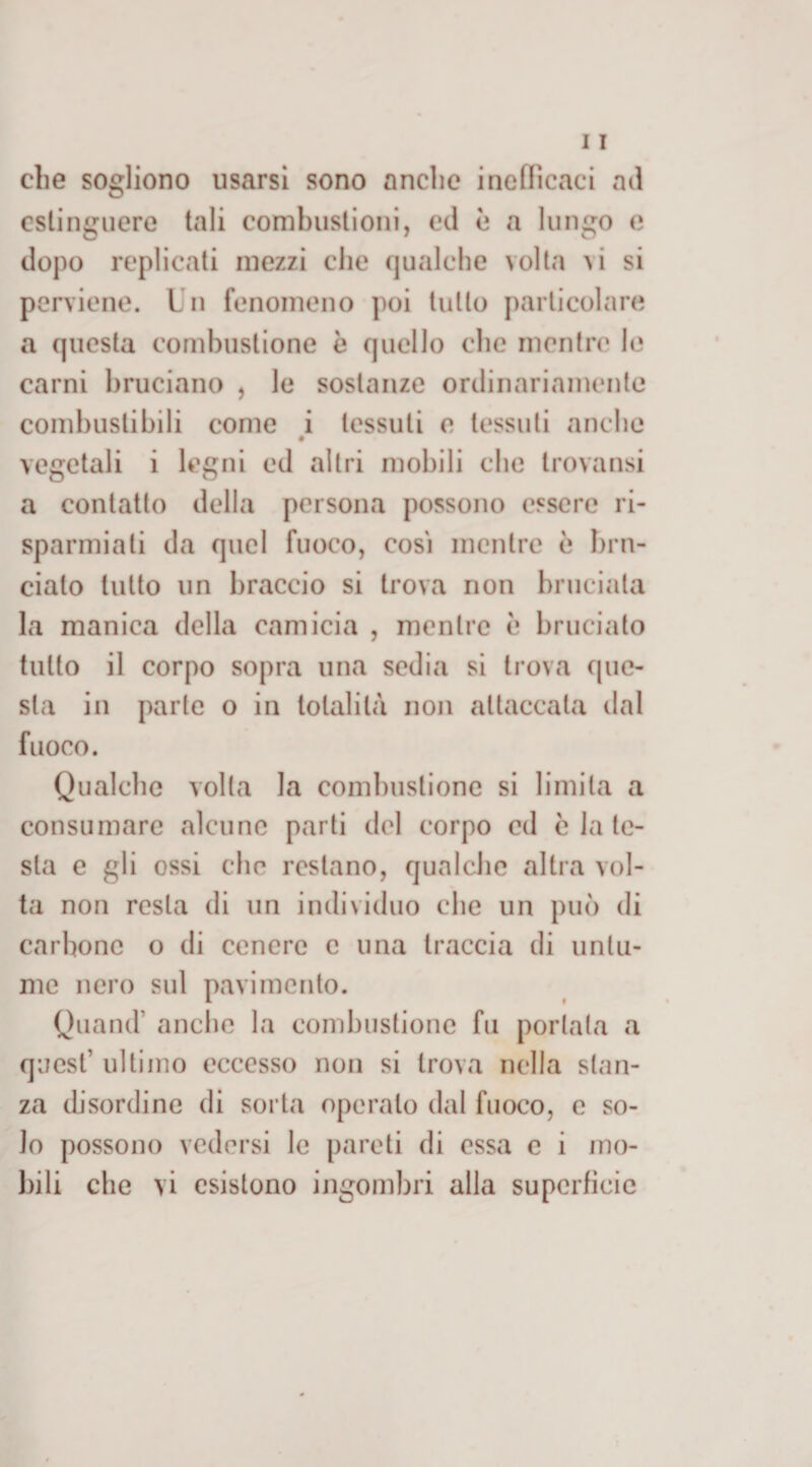 che sogliono usarsi sono anclic inefficaci ad estinguere tali combustioni, ed è a lungo e dopo replicati mezzi che qualche volta vi si perviene. Un fenomeno poi lutto particolare a questa combustione è quello che mentre 1(3 carni bruciano , le sostanze ordinariamente combustibili come i tessuti e tessuti anche # vegetali i legni ed altri mobili che trovansi a contatto della persona possono essere ri¬ sparmiati da quel fuoco, cosi mentre è bru¬ cialo tutto un braccio si trova non bruciala la manica della camicia , mentre è bruciato tutto il corpo sopra una sedia si trova que¬ sta in parte o in totalità non attaccata dal fuoco. Qualche volta la combustione si limita a consumare alcune parti del corpo ed c la te¬ sta e gli ossi che restano, qualche altra vol¬ ta non resta di un individuo clic un può di carbone o di cenere c una traccia di untu¬ me nero sul pavimento. Quand’ anche la combustione fu portala a quest’ ultimo eccesso non si trova nella stan¬ za disordine di sorta operalo dal fuoco, c so¬ lo possono vedersi le pareti di essa e i mo¬