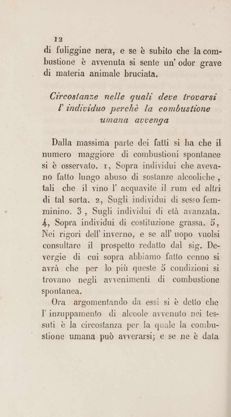 di fuliggine nera, e se è subilo che la com¬ bustione è avvenuta si sente un’ odor grave di materia animale bruciata. Circostanze nelle quali deve trovarsi r individuo perchè la combustione umana avvenga Dalla massima parte dei fatti si ha che il numero maggiore di combustioni spontanee si è osservato, i, Sopra individui che aveva¬ no fatto lungo abuso di sostanze alcooliche , tali che il vino Y acquavite il rum ed altri di tal sorta. 2, Sugli individui di sesso fem¬ minino. 3 , Sugli individui di età avanzata. i, Sopra individui di costituzione grassa. 5, Nei rigori dell’ inverno, e se alf uopo vuoisi consultare il prospetto redatto dal sig. De- vergie di cui sopra abbiamo fatto cenno si avrà che per lo più queste 5 condizioni si trovano negli avvenimenti di combustione spontanea. Ora argomentando da essi si è detto che f inzuppamento di alcoole avvenuto nei tes¬ suti è la circostanza per la quale la combu¬ stione umana può avverarsi; e se ne è data