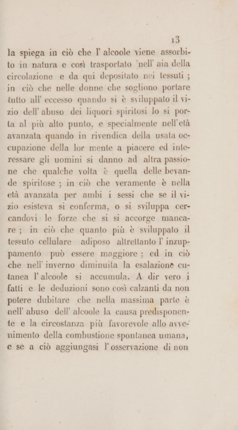 la spiega in ciò elio Y alcoole viene assorbi¬ to in natura e cosi trasportato nell aia della circolazione o da (pii depositato nei tessuti ; in ciò clic nelle donne che sogliono portare tutto all eccesso quando si è s\iluppato il vi¬ zio dell abuso dei liquori spiritosi lo si por¬ la al più allo punto, e specialmente nell’età avanzata quando in rivendica della usata oc¬ cupazione della lor mente a piacere ed inte¬ ressare gli uomini si danno ad altra passio¬ ne che qualche volta e quella delle bevan¬ de spiritose ; in ciò clic veramente è nella età avanzata per ambi i sessi clic se il vi¬ zio esisteva si conferma, o si sviluppa cer¬ candovi le forze che si si accorge manca¬ re ; in ciò che quanto più è sviluppalo il tessuto cellulare adiposo altrettanto 1 inzup¬ pamento può essere maggiore ; ed in ciò che nell inverno diminuita la esalazione cu¬ tanea T alcoole si accumula. A dir vero i fatti c le deduzioni sono così calzanti da non potere dubitare che nella massima parte è nell’ abuso dell' alcoole la causa predisponen¬ te e la circostanza pili favorevole allo avve¬ nimento della combustione spontanea umana, c se a ciò aggiungasi l’osservazione di non