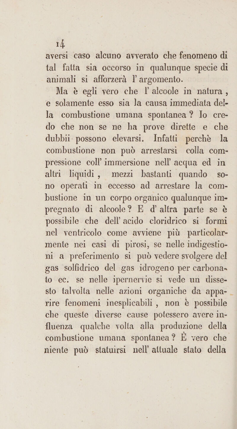 4 aversi caso alcuno avverato che fenomeno di tal fatta sia occorso in qualunque specie di animali si afforzerà Y argomento. Ma è egli vero che Y alcoole in natura , e solamente esso sia la causa immediata del¬ la combustione umana spontanea ? Io cre¬ do che non se ne ha prove dirette e che dubbii possono elevarsi. Infatti perchè la combustione non può arrestarsi colla com¬ pressione colf immersione nelf acqua ed in altri liquidi , mezzi bastanti quando so¬ no operati in eccesso ad arrestare la com¬ bustione in un corpo organico qualunque im¬ pregnato di alcoole ? E d’ altra parte se è possibile che dell’ acido cloridrico si formi nel ventricolo come avviene più particolar¬ mente nei casi di pirosi, se nelle indigestio¬ ni a preferimento si può vedere svolgere del gas solfidrico del gas idrogeno per carbona¬ to ec. se nelle ipernervie si vede un disse¬ sto talvolta nelle azioni organiche da appa¬ rire fenomeni inesplicabili , non è possibile che queste diverse cause potessero avere in¬ fluenza qualche volta alla produzione della combustione umana spontanea ? E vero che niente può statuirsi nelf attuale stato della