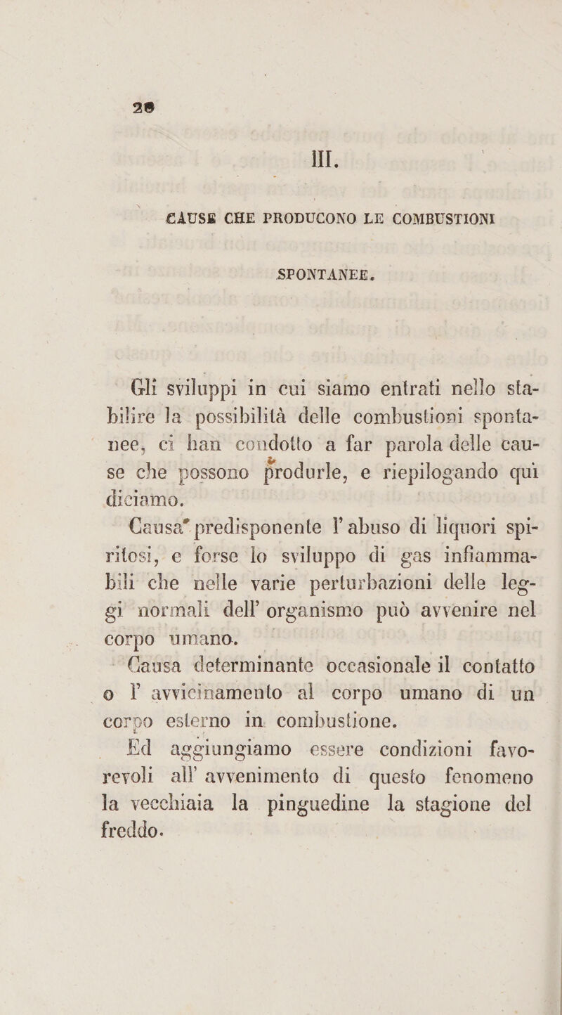 2® HI. GAUSS CHE PRODUCONO LE COMBUSTIONI SPONTANEE. Gli sviluppi in cui siamo entrati nello sta¬ bilire la possibilità delle combustioni sponta¬ nee, ci han condotto a far parola delle cau¬ se che possono produrle, e riepilogando qui diciamo. Causa*predisponente l’abuso di liquori spi¬ ritosi, e forse lo sviluppo di gas infiamma¬ bili che nelle varie perturbazioni delle leg¬ gi normali dell’ organismo può avvenire nel corpo umano. Causa determinante occasionale il contatto o F avvicinamento al corpo umano di un corno esterno in combustione. i Ed aggiungiamo essere condizioni favo¬ revoli all’ avvenimento di questo fenomeno la vecchiaia la pinguedine la stagione del freddo.