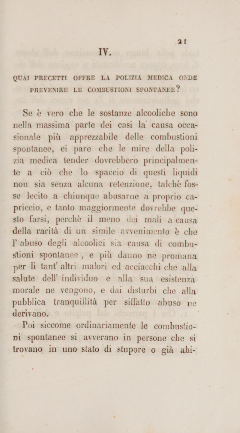 IV. QUA! PRECETTI OFFRE LA POLIZIA MEDICA ONDE PREVENIRE LE COMBUSTIONI SPONTANEE? Se è vero che le sostanze alcooliche sono nella massima parie dei casi la causa occa¬ sionale più apprezzabile delle combustioni spontanee, ei pare che le mire della poli¬ zia medica tender dovrebbero principalmen¬ te a ciò che lo spaccio di questi liquidi non sia senza alcuna rctenzione, talché fos¬ se lecito a chiunque abusarne a proprio ca¬ priccio, e tanto maggiormente dovrebbe que¬ sto farsi, perche il meno dei mali a causa della rarità di un simile avvenimento è che T abuso degli alcoolici sia causa di combu¬ stioni spontaneo , e più danno ne promana per li tant’ altri malori ed acciacchi che alla salute dell’ individuo e alla sua esistenza morale ne vengono, e dai disturbi che alla pubblica tranquillità per siffatto abuso ne derivano. Poi siccome ordinariamente le combustio¬ ni spontanee si avverano in persone che si trovano in uno stato di stupore o già ahi-