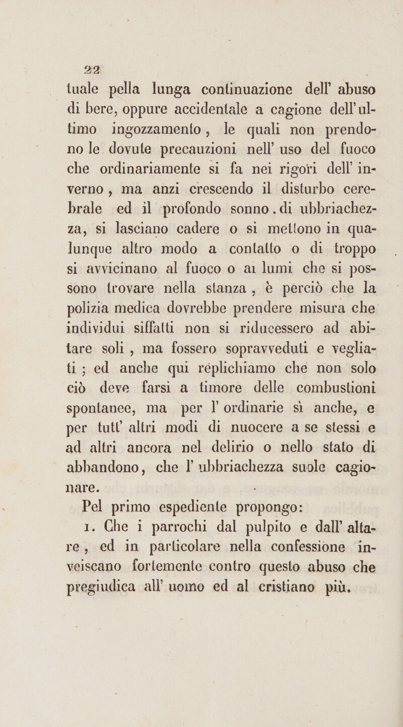 luale pella lunga continuazione dell1 abuso di bere, oppure accidentale a cagione dell’ul¬ timo ingozzamento , le quali non prendo¬ no le dovute precauzioni nell’ uso del fuoco che ordinariamente si fa nei rigori dell’ in¬ verno , ma anzi crescendo il disturbo cere¬ brale ed il profondo sonno. di ubriachez¬ za, si lasciano cadere o si mettono in qua¬ lunque altro modo a contatto o di troppo si avvicinano al fuoco o ai lumi che si pos¬ sono trovare nella stanza , è perciò che la polizia medica dovrebbe prendere misura che individui siffatti non si riducessero ad abi¬ tare soli , ma fossero sopravveduti e veglia¬ ti ; ed anche qui replichiamo che non solo ciò deve farsi a timore delle combustioni spontanee, ma per 1’ ordinarie sì anche, e per tutt’ altri modi di nuocere a se stessi e ad altri ancora nel delirio o nello stato di abbandono, che 1’ ubbriachezza suole cagio¬ nare. Pel primo espediente propongo: i. Che i parrochi dal pulpito e dall’alta¬ re , ed in particolare nella confessione in¬ veiscano fortemente contro questo abuso che pregiudica all’ uomo ed al cristiano più.