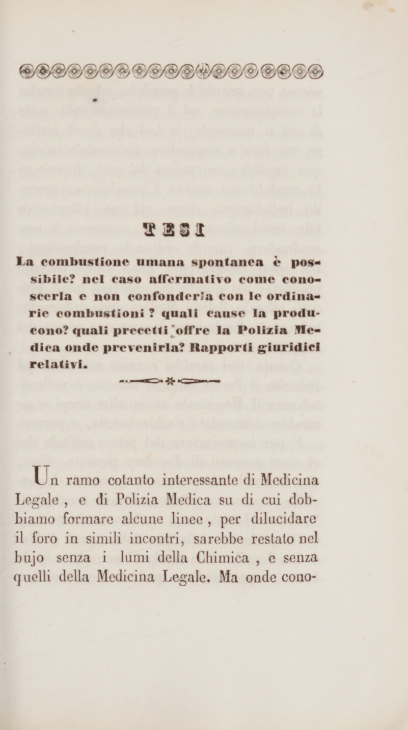 &lt;£ 3S1 La oombii^fioiiP umana spontanea è pos« sìbilc? nel caso affermativo eonic eono- seerla e non eoiifonflerla eon le ordina* rie combiistioni ? quali eaiise la produ¬ cono? quali precetti goffrè la Polizia .ile* dica onde prevenirla? Rapporti g;iuridici relativi. u n ramo cotanto interessante di Medicina Legale , c di Polizia Medica su di cui dob¬ biamo formare alcune linee , per dilucidare il foro in simili incontri, sarebbe restato nel bujo senza i lumi della Cbimica , c senza quelli della Medicina Legale. Ma onde cono-