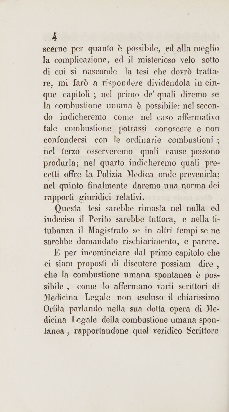 scéme per quanto è possibile, ed alla meglio la complicazione, ed il misterioso velo sotto di cui si nasconde la tesi che dovrò tratta¬ re, mi farò a rispondere dividendola in cin¬ que capitoli ; nel primo de’ quali diremo se la combustione umana e possibile: nel secon¬ do indicheremo come nel caso affermativo tale combustione potrassi conoscere e non confondersi con le ordinarie combustioni ; nel terzo osserveremo quali cause possono produrla; nel quarto indicberemo quali pre¬ cetti offre la Polizia Medica onde prevenirla; nel quinto finalmente daremo una norma dei rapporti giuridici relativi. Questa tesi sarebbe rimasta nel nulla ed indeciso il Perito sarebbe tuttora, e nella ti¬ tubanza il Magistrato se in altri tempi se ne sarebbe domandato rischiari mento, e parere. E per incominciare dal primo capitolo che ci siam proposti di discutere possiam dire , che la combustione umana spontanea e pos¬ sibile , come lo affermano varii scrittori di Medicina Legale non escluso il chiarissimo Orfila parlando nella sua dotta opera di Me¬ dicina Legale della combustione umana spon¬ tanea , rapportandone quel veridico Scrittore