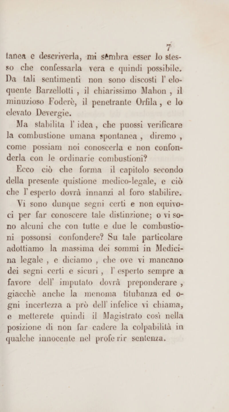 i tnnea c (lescriveria, mi sfnìl)ra esser Jo stes¬ so che confessarla vera e quindi possibile. Da tali sentimenti non sono discosti 1’ elo¬ quente Barzelletti , il chiarissimo Mahon , il minuzioso Fodere, il penetrante Orfila , c lo elevato Devergie. Ma stabilita l’idea, che piiossi verificare la combustione umana spontanea , diremo , come possiam noi conoscerla e non confon¬ derla con le ordinarie combustioni? Ecco ciò che forma il capitolo secondo della presente quistione medico-legale, e ciò che r esperto dovrà innanzi al foro stabilire. Vi sono dunque segni certi e non equivo¬ ci per far conoscere tale distinzione; o vi so¬ no alcuni che con tutte e due le combustio¬ ni possonsi confondere? Su tale particolare adottiamo la massima dei sommi in Medici¬ na legale , c diciamo , che ove vi mancano dei segni certi c sicuri , \ esperto sempre a favore dell’ imputato dovrà preponderare , giacche anche la menoma titubanza ed o- gni incertezza a j)rò dell’ infelice vi chiama, 0 metterete quindi il Magistrato cosi nella posizione di non far cadere la colpabilità in qualche innocente nel profe rii* sentenza.