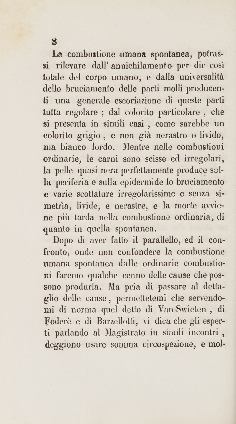 La combustione umana spontanea, potras- sì rilevare dall’ annichilamento per dir così totale del corpo umano, e dalla universalità dello bruciamento delle parti molli producen¬ ti una generale escoriazione di queste parti tutta regolare ; dal colorito particolare , che si presenta in simili casi , come sarebbe un colorito grigio , e non già nerastro o livido, ina bianco lordo. Mentre nelle combustioni ordinarie, le carni sono scisse ed irregolari, la pelle quasi nera perfettamente produce sul¬ la periferia e sulla epidermide lo bruciamento e varie scottature irregolarissime e senza si- metrìa, livide, e nerastre, e la morte avvie¬ ne più tarda nella combustione ordinaria^ di quanto in quella spontanea. Dopo di aver fatto il paradello, ed il con¬ fronto, onde non confondere la combustione umana spontanea dalle ordinarie combustio¬ ni faremo qualche cenno delle cause che pos¬ sono produrla. Ma pria di passare al detta¬ glio delle cause, permettetemi che servendo¬ mi di norma quel detto di Van-Swieten , di Fodere e di Barzellotti, vi dica che gli esper¬ ti parlando al Magistrato in simili incontri , deggiono usare somma circospezione, e mol-