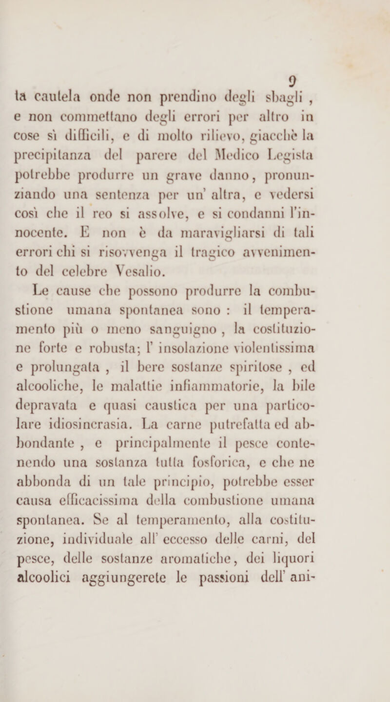 ta caulela onde non prendi no degli sì)agli , e non commettano degli errori por altro in cose SI dillicili, e di molto rilievo, giacché la precipitanza del parere del Modico Legista potrebbe produrre un grave danno, pronun¬ ziando una sentenza per un altra, c vedersi COSI che il reo si assolve, e si condanni Tin- nocente. E non è da maravigliarsi di tali O errori chi si risovvenga il tragico aNveniincn- to del celebre Vcsalio. Le cause die possono produrre la combu¬ stione umana spontanea sono : il tempera¬ mento più o meno sanguigno , la costituzio¬ ne forte e robusta; T insolazione violentissima e prolungata , il bere sostanze spiritose , ed alcoolicbe, le malattie infiammatorie, la bile depravata e quasi caustica per una partico¬ lare idiosincrasia. La carne putrefatta ed ab- })ondante , c principalmente il pesce conte¬ nendo una sostanza tutta fosforica, e che ne abbonda di un tale principio, potrebbe esser causa efficacissima della combustione umana spontanea. Se al temperamento, alla co^stilu- zione, individuale all’ eccesso delle carni, del pesce, delle sostanze aromatiche, dei liquori alcoolici aggiungerete le passioni dell’ ani-