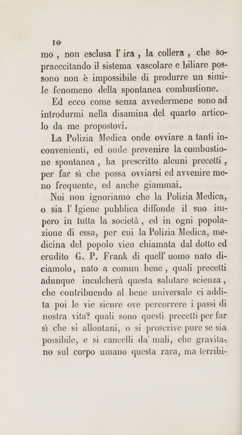 mo , non esclusa l’ira , la collera , che so- praeccitando il sistema vascolare e biliare pos¬ sono non è impossibile di produrre un simi¬ le fenomeno della spontanea combustione. Ed ecco come senza avvedermene sono ad introdurmi nella disamina del quarto artico¬ lo da me propostovi. La Polizia Medica onde ovviare a tanti in¬ convenienti, ed onde prevenire la combustio¬ ne spontanea , ha prescritto alcuni precetti, per far sì che possa ovviarsi ed avvenire me¬ no frequente, ed anche giammai. Noi non ignoriamo che la Polizia Medica, o sia r Igiene pubblica diffonde il suo im¬ pero in tutta la società , ed in ogni popola¬ zione di essa, per cui la Polizia Medica, me¬ dicina del popolo vien chiamata dal dotto ed erudito G. P. Frank di quell’ uomo nato di¬ ciamolo , nato a commi bene , quali precetti adunque inculcherà questa salutare scienza , che contribuendo al bene universale ci addi¬ ta poi le vie sicure ove percorrere i passi di nostra vita? quali sono questi precetti per far sì che si allontani, o si proscrive pure se sia possibile, e si cancelli da’ mali, che gravita¬ no sul corpo umano questa rara, ma terribi-