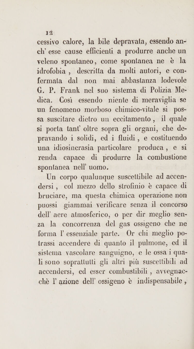 cessivo calore, la bile depravata, essendo an¬ eli’ esse cause efficienti a produrre anche un veleno spontaneo, come spontanea ne e la idrofobia , descritta da molti autori, e con¬ fermata dal non mai abbastanza lodevole G. P. Frank nel suo sistema di Polizia Me¬ dica. Così essendo niente di meraviglia se un fenomeno morboso chimico-vitale si pos¬ sa suscitare dietro un eccitamento , il quale si porta tant’ oltre sopra gli organi, che de¬ pravando i solidi, ed i fluidi, e costituendo una idiosincrasia particolare produca , e si renda capace di produrre la combustione spontanea nell’ uomo. Un corpo qualunque suscettibile ad accen¬ dersi , col mezzo dello strofinio è capace di bruciare, ma questa chimica operazione non puossi giammai verificare senza il concorso deir aere atmosferico, o per dir meglio sen¬ za la concorrenza del gas ossigeno che ne forma 1’ essenziale parte. Or chi meglio po- trassi accendere di quanto il pulmone, ed il sistema vascolare sanguigno, e le ossa i qua¬ li sono sopratluiti gli altri più suscettibili ad accendersi, ed esser combustibili , avvegnac- chè r azione dell’ ossigeno è indispensabile ,