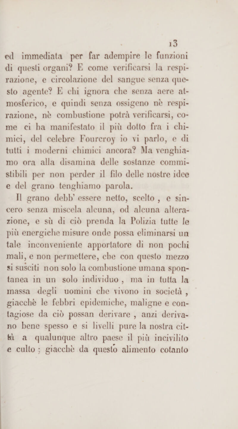 rd immediata per far adempire le funzioni di questi organi? E come verincarsi la respi¬ razione, c circolazione del sangue senza (|uc- sto agente? E chi ignora che senza acre at¬ mosferico, e quindi senza ossigeno nè respi¬ razione, nè combustione potrà verificarsi, co¬ me ci ha manifestalo il più dotto fra i chi¬ mici, del celebre Fourcroy io vi parlo, e di tutti i moderni chimici ancora? Ma venghia- mo ora alla disamina delle sostanze commi- stihili per non perder il filo delle nostre idee e del grano tenghiarno parola. Il grano dehh’ essere nello, scolto , e sin¬ cero senza miscela alcuna, od alcuna altera¬ zione, e sii di ciò prenda la Polizia tulle le più energiche misure onde possa eliminarsi un tale inconveniente apportatore di non pochi mali, e non permettere, che con questo mezzo si susciti non solo la combustione umana spon¬ tanea in un solo individuo , ma in tutta la massa degli uomini che vivono in società , giacché le febbri epidemiche, maligne e con¬ tagiose da ciò possan derivare , anzi deriva¬ no bene spesso e si livelli pure la nostra cit- ki a qualunque altro paese il più incivilito e culto : giacché da questo alimento cotanto