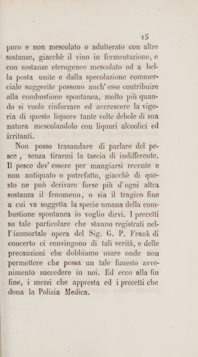 puro e non mescolalo o acluilerato con altre sostanze, giacche il vino in fermentazione, e con sostanze eterogenee mescolato od a hcl- tj la posta unite c dalla specolazionc commer¬ ciale suggerite possono aneli’ esse contribuii alla combustione spontanea, molto piu quan¬ do si vuole rinforzare ed accrescere la vigo¬ ria di questo liquore tante volte debole di sua natura mescolandolo con liquori alcoolici ed irritanti. Non posso trasandarc di parlare del pe¬ sce , senza tirarmi la taccia di indifferente. Il pesce dev’ essere per mangiarsi recente c non antiquato o putrefatto, giacche di que¬ sto ne può derivare forse più d’ogni altra sostanza il fenomeno, o sia il tragico fine a cui va soggetta la specie umana della com¬ bustione spontanea io voglio dirvi. 1 precetti su tale particolare che stanno registrati nel- r immortale opera del Sig. G. P. Frank di concerto ci convengono di tali verità, e delle precauzioni che dobbiamo usare onde non permettere che possa un tale funesto avve¬ nimento succedere in noi. Ed ecco alla fin fine, i mezzi che appresta ed i precetti che dona la Polizia Medica.