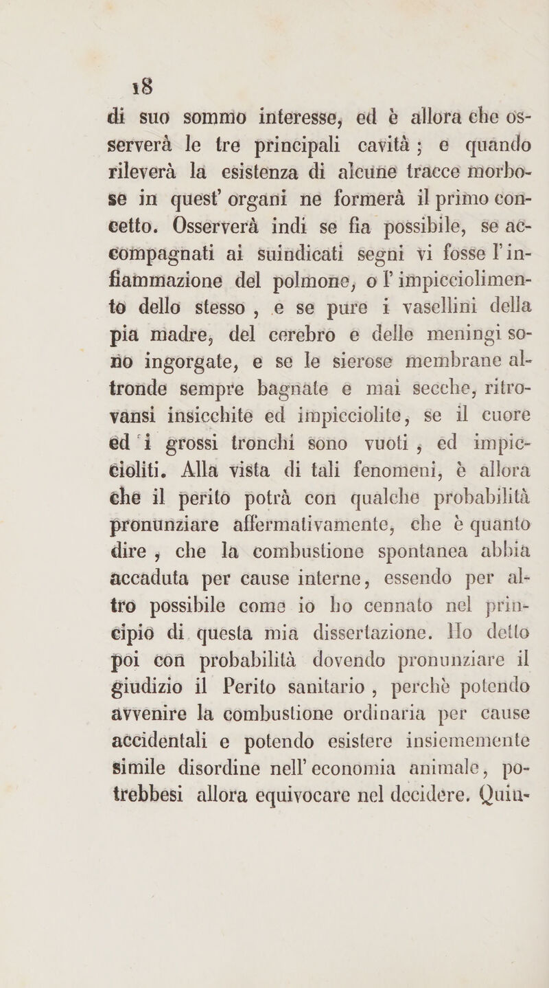 di suo sommo interesse, ed è allora che os¬ serverà le tre principali cavità ; e quando rileverà la esistenza di alcune tracce morbo¬ se in quest’ organi ne formerà il primo con- eetto. Osserverà indi se fla possibile, se ac¬ compagnati ai suindicati segni vi fosse T in¬ fiammazione del polmone, o l’impicciolimen- to dello stesso , e se pure i vasellini della pia madre, del cerebro e delle meningi so¬ no ingorgate, e se le sierose membrane al¬ tronde sempre bagnate e mai secche, ritro- vansi insicchite ed impicciolite, se il cuore èd 'i grossi tronchi sono vuoti , ed impic¬ cioliti. Alla vista di tali fenomeni, è allora che il perito potrà con qualche probabilità pronunziare affermativamente, che è quanto dire f che la combustione spontanea abbia accaduta per cause interne, essendo per al¬ tro possibile come io ho cennato nel prin¬ cipio di questa mia dissertazione. Ho detto poi con probabilità dovendo pronunziare il giudizio il Perito sanitario , perchè potendo avvenire la combustione ordinaria per cause accidentali e potendo esistere insiememente simile disordine nell’ economia animale, po- trebbesi allora equivocare nel decidere. Quia-