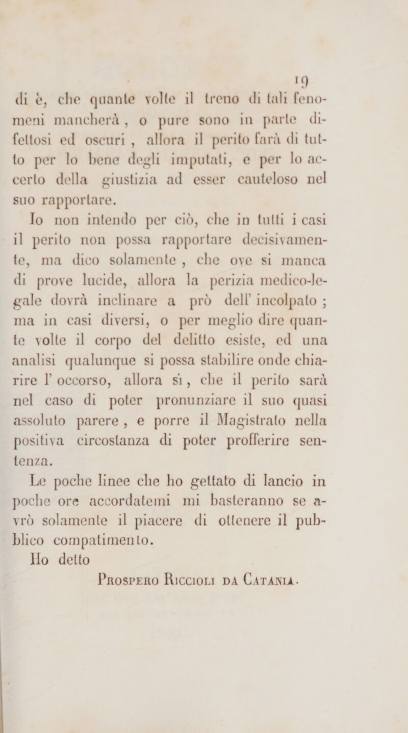 *9 (li è, dio quante volte il trono di tali fono- nioni niandicrà , o pure sono in parte di¬ fettosi od oscuri , allora il perito farà di tut¬ to per lo bene de^li imputati, e per lo ac¬ certo della giustizia ad esser cauteloso nel suo rapportare. Io non intendo per ci(), che in tulli i casi il perito non possa rapportare decisivamen¬ te, ma dico solamente , che ove si manca di prove lucide, allora la perizia medico-le¬ gale dovrà inclinare a prò dell’ incolpalo ; ma in casi diversi, o per meglio dire (pian¬ te volte il corpo del delitto esiste, ed una analisi qualunque si possa stabilire onde chia¬ rire r occorso, allora si, che il perito sarà nel caso di poter pronunziare il suo quasi assoluto parere , e porre il Magistrato nella positiva circostanza di poter profh^rire sen¬ tenza. Le poche linee che ho gettato di lancio in poche ore accordatemi mi basteranno se a- vrò solamente il piacere di ottenere il pub¬ blico compatimento. Ilo detto Prospeiio Riccioli da Catania.