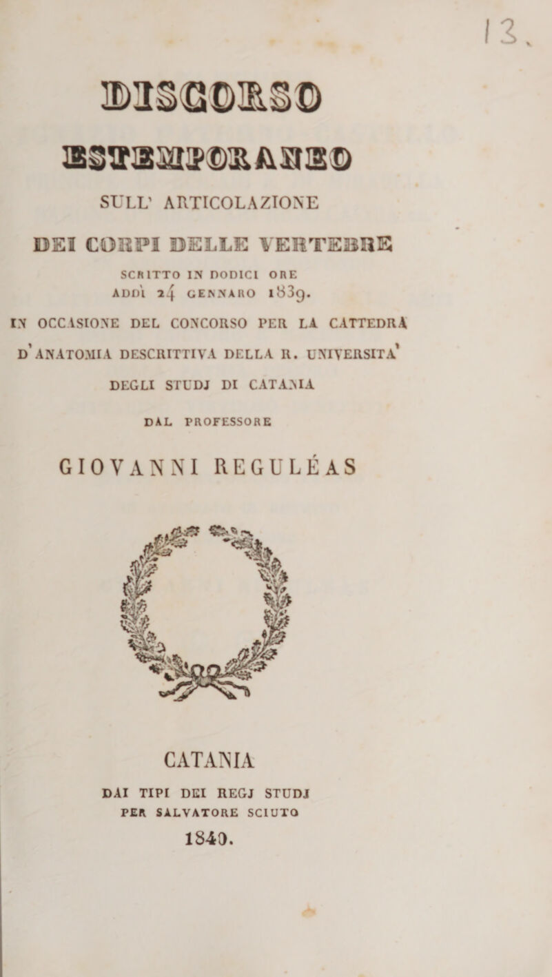 SULL’ AUTICOLAZIONE DEI CORPI DELLE VERTEBRE SCRITTO IN DODICI ORE ADDI 24 GENNARO 1839. IN OCCASIONE DEL CONCORSO PER LA CATTEDRA d’ANATOMIA DESCRITTIVA DELLA II. UNIVERSITÀ' DEGLI STUDJ DI CATANIA dal professore GIOVANNI REGULÉAS CATANIA DAI TIPI DEI REGJ STUDJ PER SALVATORE SCIUPO 184D.