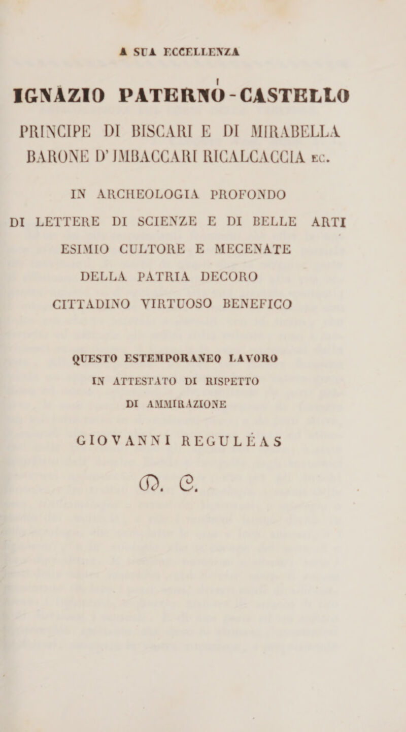 A SUA ECCELLE\ZA IGXAZIO PATERNO-CASTELLO PRINCIPE DI BISCAIU E DI MIRABELLA BARONE ir JMBACCARI RICALCACGIA ec. IN ARCHEOLOGIA PROFONDO DI LETTERE DI SCIENZE E DI BELLE ARTI ESIMIO CULTORE E MECENATE DELLA PATRIA DECORO CITTADINO VIRTUOSO BENEFICO QUESTO ESTEMPORW'EO LAVORO IN ATTESTATO DI RISPETTO DI AMMIRAZIONE GIOVANNI REGULÉAS (D, e.