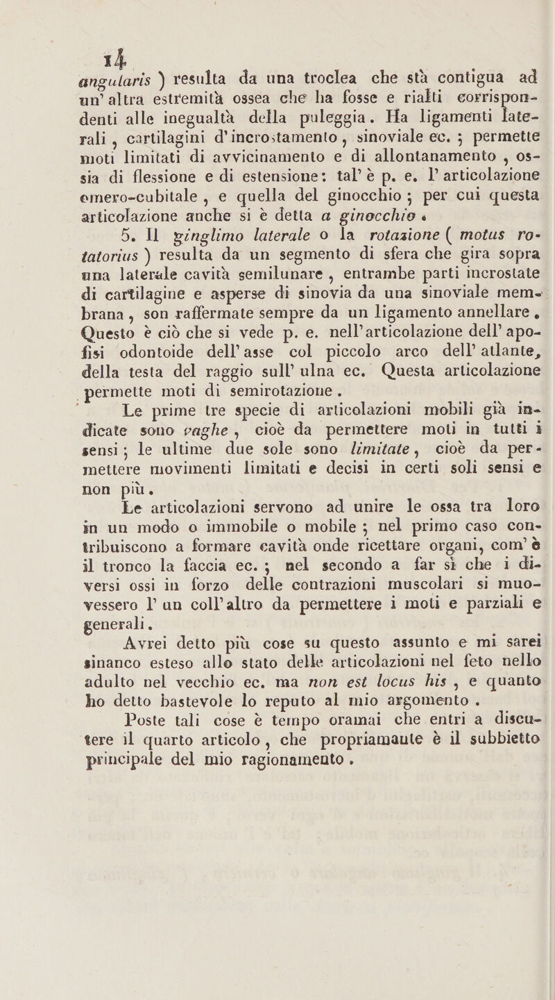 angularis ) resulta ila una troclea che sta contigua ad un’ altra estremità ossea che ha fosse e rialti corrisTOR- denti alle inegualta della puleggia. Ha ligamenti late¬ rali , cartilagini d’incroitamenlo, sinoviale ec. 5 permette moti limitati di avvicinamento e di allontanamento , os¬ sia di flessione e di estensione; tal’è p. e, l’articolazione omero-cubitale , e quella del ginocchio 5 per cui questa articolazione anche si è detta a ginocchio « 5. Il ginglimo laterale o la rotazione ( motus ro~ tatorius ) resulta da un segmento di sfera che gira sopra ona laterale cavita semilunare , entrambe parti incrostate di cartilagine e asperse di sinovia da una sinoviale mem¬ brana , son raffermate sempre da un ligamento annellare , Questo e ciò che si vede p. e. nell’articolazione dell’apo- fisi odontoide dell’asse col piccolo arco dell’aliante, della testa del raggio sull’ ulna ec. Questa articolazione permette moti di semirotazione . Le prime tre specie di articolazioni mobili già in¬ dicate sono paghe , cioè da permettere moli in tutti i sensi; le ultime due sole sono limitate^ cioè da per¬ mettere movimenti limitali e decisi in certi soli sensi e non più. Le articolazioni servono ad unire le ossa tra loro in un modo o immobile o mobile ; nel primo caso con- Iribuiscono a formare cavita onde ricettare org,ani, com’ è il tronco la faccia ec. ; nel secondo a far sì che i di¬ versi ossi in forzo delle contrazioni muscolari si muo¬ vessero r un coir altro da permettere i moti e parziali e generali. Avrei detto più cose su questo assunto e mi sarei iìnanco esteso allo stato delle articolazioni nel feto nello adulto nel vecchio ec. ma non est locus his , e quanto ho detto bastevole lo reputo al mio argomento . Poste tali cose è tempo oramai che entri a discu¬ tere il quarto articolo , che propriamaule è il subbietto principale del mio ragionamento ,