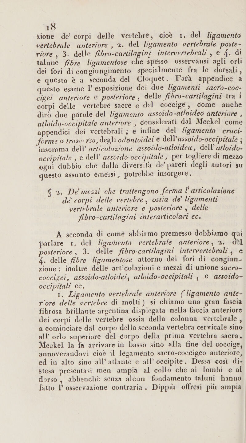 zione de’ corpi delle vertebre, cioè i. del ligamento vertebrale anteriore , del ligamento vertebrale poste¬ riore y 3. delie fibro-cartilagini interverlebrali , e di talune fibre ligamentose che spesso osservànsi agli orli dei fori di congiungimento specialmente fra le dorsali , e questo è a seconda del Cloquet. Fara appendice a questo esame V esposizione dei due ligarnenti sacro-coc¬ cigei anteriore e posteriore fibro-cartilagini tra i corpi delle vertebre sacre e del coccige , come anche dirò due parole del ligamento assoiclo-atloideo anteriore , atloido-occipiiale anteriore , considerati dal Meckel come appendici dei vertebrali ; e infine del ligamento cruci- Jorme o trasvi rsa, degli odóntoidei e òeWassoido-occipitale j insomma deW articolazione assoido-atloidea^ deW atloido- occìpitale j e dell’ assoido occipitale, per togliere di mezzo ogni dubbio che dalla diversila de’pareri degli autori su questo assunto emessi, potrebbe insorgere. § 2. Ve''mezzi che trattengono ferma V articolazione de'' corpi delle vertebre ^ ossìa de ligarnenti vertebrale anteriore e posteriore , delle fibro-cartilagini interarticolari ec, A seconda di come abbiamo premesso dobbiamo qui parlare i. del ligamento vertebrale anteriore^ i, dii posteriore , 3. delle fibro-cartilagini intervertebrali , e 4. delle fibre ligamentose attorno dei fori di congiun¬ zione : inoltre delle articolazioni e mezzi di unione sacro¬ coccigei, asSoido-alloidei^ atloido-occipiiali , e assoido-^ occipitali ec. T. Ligamento vertebrale anteriore (ligamento ante- f'ore delle vertebre di molti ) si chiama una gran fascia fibrosa brillante argentina dispiegata nella faccia anteriore dei corpi delle vertebre ossia della colonna vertebrale , a cominciare dal corpo della secorsda vertebra cervicale sino all’orlo superiore del corpo della prima vertebra sacra. Meckel la fa arrivare in basso sino alla fine del coccige, annoverandovi cioè il legamento sacro-coccigeo anteriore, ed in alto sino all’ atlante e all’ occipite, Cessa cosi di¬ stesa presentasi men ampia al colio che ai lombi e al dorso , àbbenchè senza alcun fondamento taluni hanno fatto r osservazione contraria . Dippiù offresi più ampia