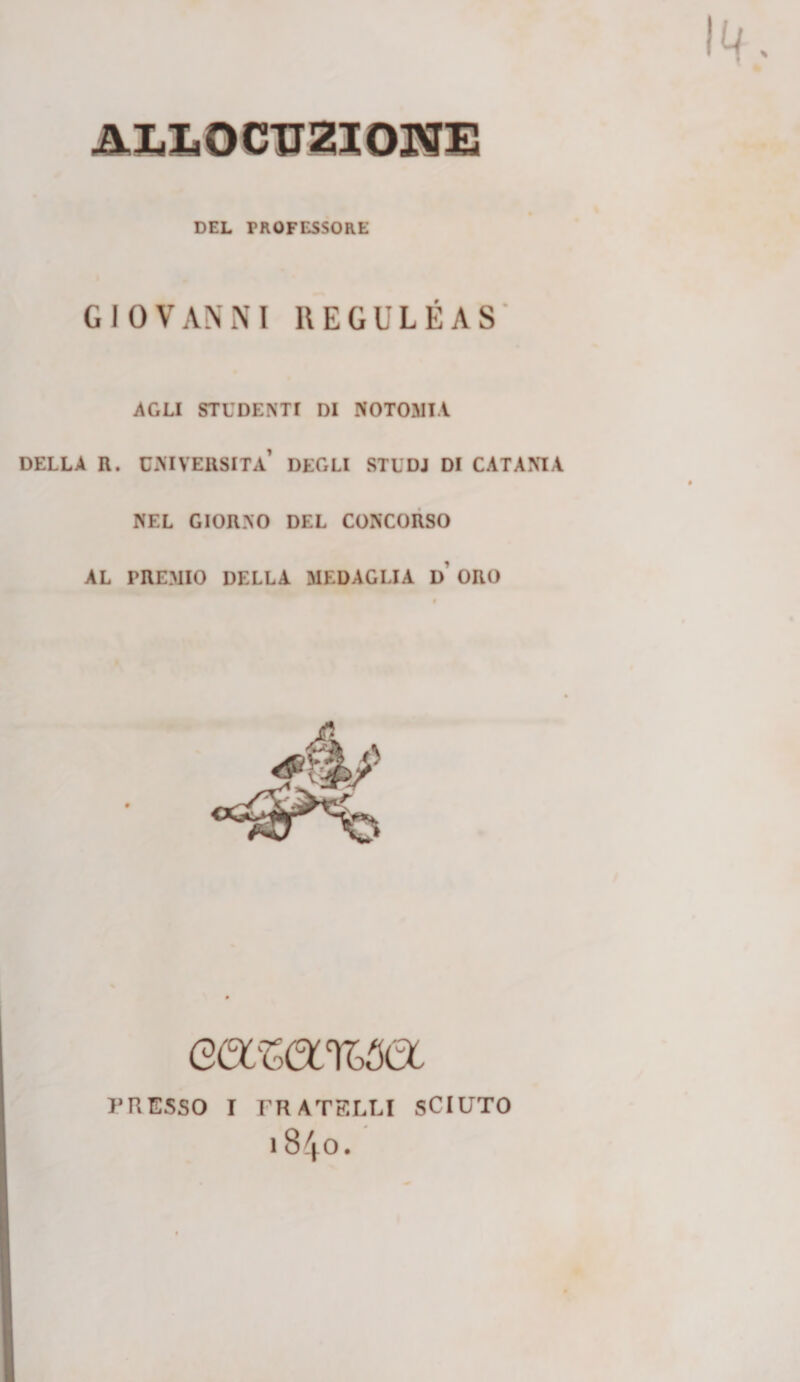 ALLOCirZlOJ^I! DEL PROFESSORE GIOVANNI REGULÉAS‘ AGLI STUDENTI DI NOTORIA. DELLA R. CMVEUSITa’ DEGLI STUDJ DI CATANIA NEL GIORNO DEL CONCORSO AL PREMIO DELLA MEDAGLIA d’ ORO eaw%^a J’UESSO I FRATELLI SCIUTO