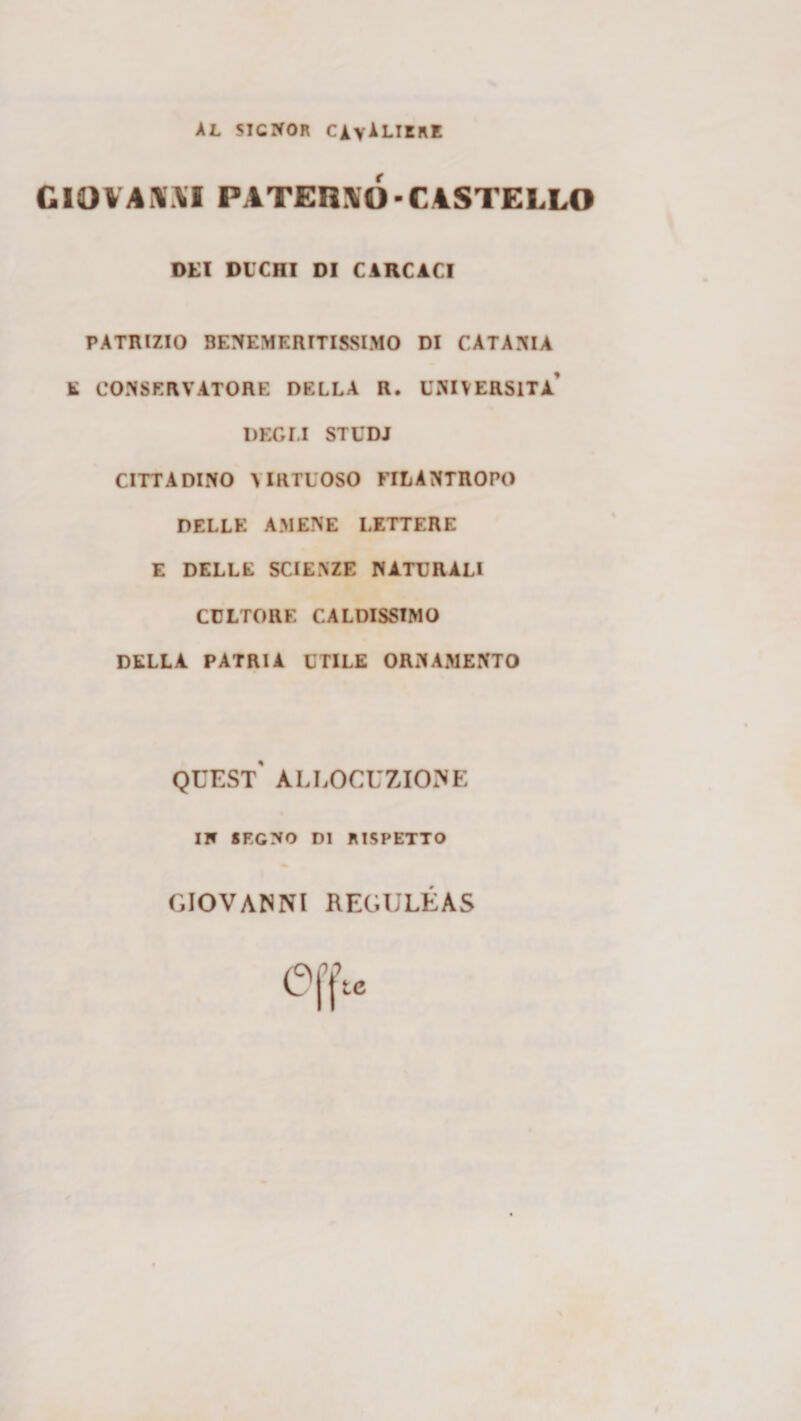 AL SIGNOR cavaliere r GlOVAiWI PATER:I0-C4STELL0 DEI DUCHI DI CIRCACI PATRIZIO BENEMERITISSIMO DI CATANIA E CONSERVATORE DELLA R. UNIVERSITÀ’ DEGI.I STUDI CITTADINO VIRTUOSO FILANTROPO DELLE AMENE LETTERE E DELLE SCIENZE NATURALI CULTORE CALDISSIMO DELLA PATRIA UTILE ORNAMENTO QUEST ALLOCUZIONE IN SEGNO DI RISPETTO GIOVANNI REGULEAS