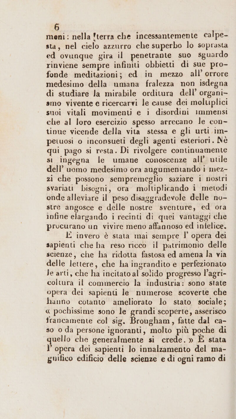 meni : nella Jlerra che incessantemente calpe¬ sta, nel cielo azzurro che superbo lo soprasta ed ovunque £^ira il penetrante suo sguardo rinviene sempre infiniti obbietti di sue pro¬ fonde meditazioni ; ed in mezzo all’ orrore medesimo della umana fralezza non isdegna di studiare la mirabile orditura dell’ organi¬ smo vivente e ricercarvi le cause dei moliiplici suoi vitali movimenti e i disordini immensi che al loro esercizio spesso arrecano le con¬ tinue vicende della vita stessa e gli urti im¬ petuosi o inconsueti degli agenti esteriori. fS'è qui pago si resta. Di rivolgere continuamente si ingegna le umane conoscenze all’ uiile dell’ uomo medesimo ora augumeniando i mez¬ zi che possono sempremcglio saziare i nostri svariati bisogni, ora moltiplicando i melodi onde alleviare il peso disaggradevole delle no¬ stre angosce e delle nostre sventure, ed ora infine elargando i recinti di quei vantaggi che procurano un vivire meno affannoso ed infelice, K invero è stata mai sempre T opera dei sapienti che ha reso ricco il patrimonio delle scienze, che ha ridotta fastosa ed amena la via delle lettere, che ha ingrandito e perfezionato le arti, che ha incitato al solido progresso l’agri¬ coltura il commercio la industria: sono state opera dei sapienti le numerose scoverte che hanno cotanto ameliorato lo stato sociale; cc pochissime sono le grandi scoperte, asserisco francamente col sig. Brougham, falle dal ca¬ so o da persone ignoranti, molto più poche di quello che generalmente si crede. » E stala ì’ opera dei sapienti Io innalzamento del ma¬ gnifico edificio delle scienze e di ogni ramo di