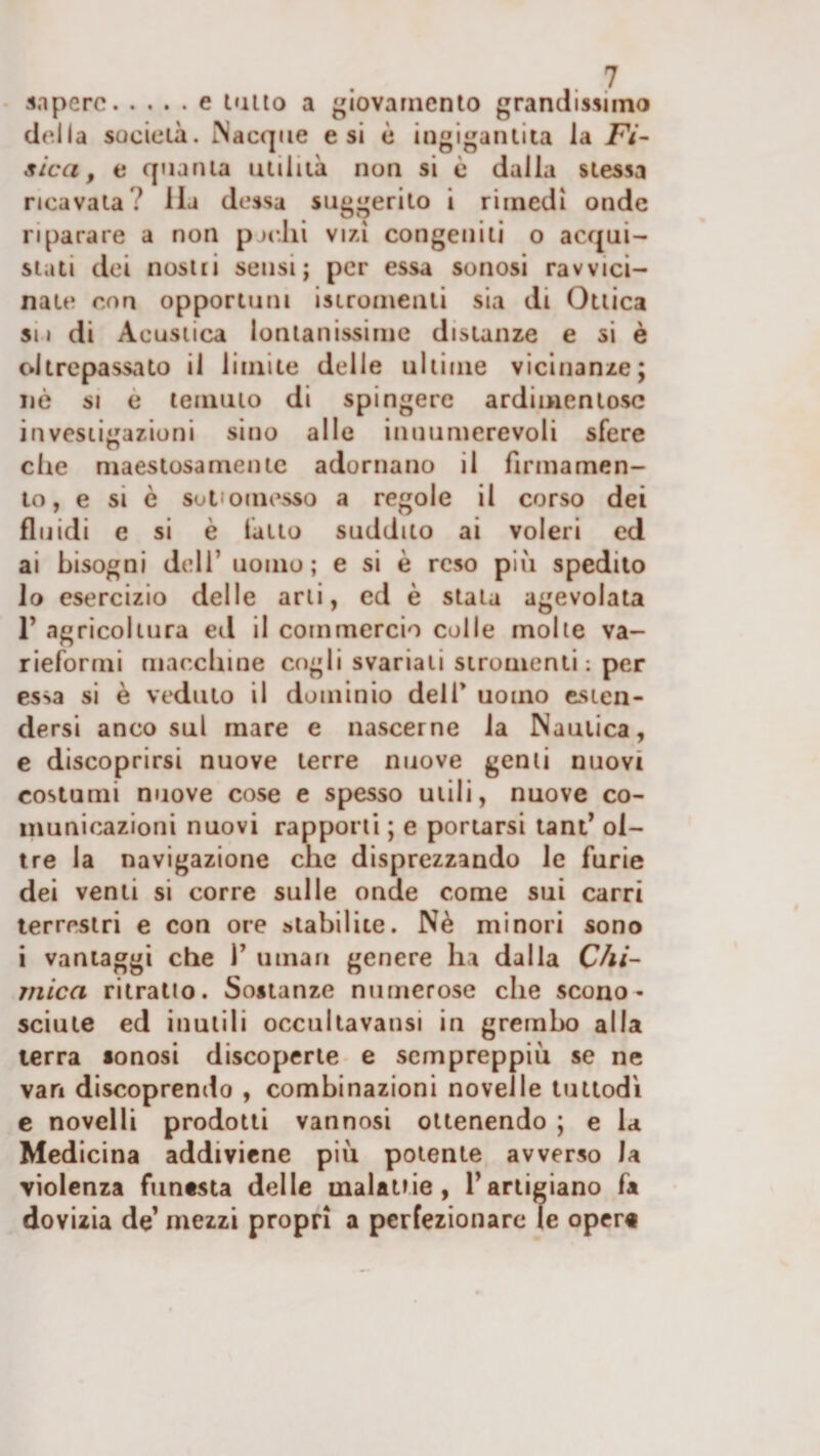 sapere.e tallo a giovamento grandissimo della società. INacqcie e si è ingigantita la Fi¬ sica, e quanta utilità non si è dalla stessa ricavata ? Ha dessa suggerito i rimedi onde riparare a non p jc.lii vizi congeniti o acqui¬ stati dei nosui sensi; per essa sonosi ravvici¬ nate con opportuni istronienli sia di Ottica sii di Acustica lontanissime distanze e si è oltrepassato il limite delle ultime vicinanze; nè SI è temuto di spingere ardimentose investigazioni sino alle innumerevoli sfere che maestosamente adornano il firmamen¬ to, e si è sotiomesso a regole il corso dei fluidi e si è fatto suddito ai voleri ed ai bisogni dell’ uomo; e si è reso più spedito io esercizio delle arti, ed è stala agevolata r agricoltura ed il commercio colle molle va- rieformi macchine cogli svariati stromenti : per essa si è veduto il dominio dell* uomo esten¬ dersi anco sul mare e nascerne la Nautica, e discoprirsi nuove terre nuove gemi nuovi costumi nuove cose e spesso utili, nuove co¬ municazioni nuovi rapporti ; e portarsi lant’ ol¬ ire la navigazione che disprezzando le furie dei venti si corre sulle onde come sui carri terrestri e con ore stabilite. Nè minori sono i vantaggi che 1’ uinari genere ha dalla Chi- mica ritratto. Sostanze numerose che scono¬ sciute ed inutili occullavansi in grembo alla terra sonosi discoperte e sempreppiù se ne vari discoprendo , combinazioni novelle tuttodì c novelli prodotti vannosi ottenendo ; e la Medicina addiviene più potente avverso la violenza funesta delle malattie, l’artigiano fa dovizia de’ mezzi propri a perfezionare le opcr«