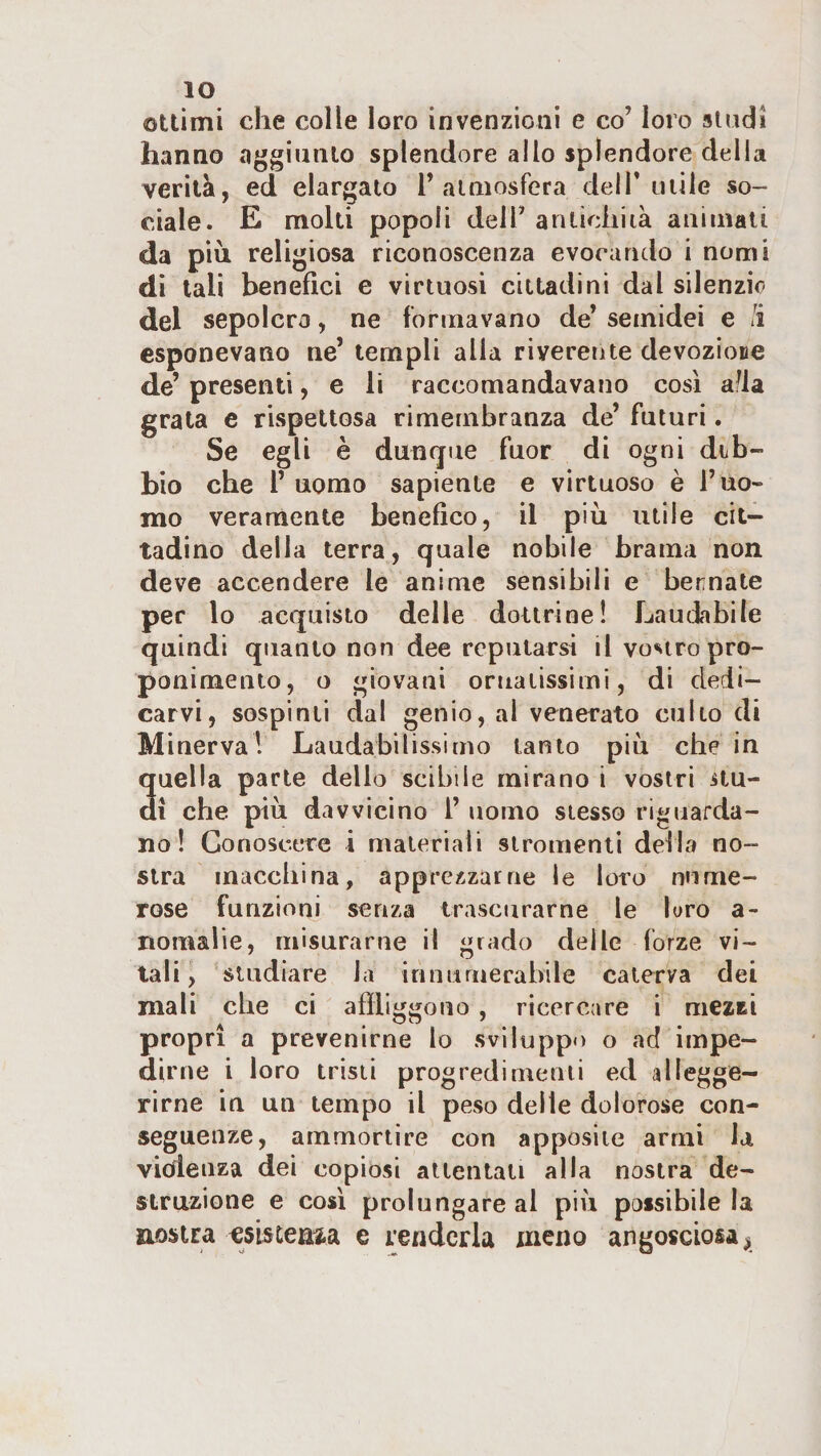 IO ottimi che colle loro invenzioni e co’ loro sliidì hanno aggiunto splendore allo splendore della verità, ed elargato 1’atmosfera dell’utile so¬ ciale. E molti popoli deir anlicliiià animati da piu religiosa riconoscenza evocando i nomi di tali benefici e virtuosi cittadini dal silenzio del sepolcro, ne formavano de’ semidei e /i esponevano ne’ templi alla riverente devozione de’ presenti, e li raccomandavano così alla grata e rispettosa rimembranza de’ futuri. Se egli è dunque fuor di ogni dib- bio che 1’ uomo sapiente e virtuoso è l’uo¬ mo veramente benefico, il più utile cit¬ tadino della terra, quale nobile brama non deve accendere le anime sensibili e bennate per lo acquisto delle dottrine! Laudabile quindi quanto non dee reputarsi il vo^^tro pro¬ ponimento, o giovani ornatissimi, di dedi¬ carvi, sospinti dal genio, al venerato culto di Minerva! Laudabilissimo tanto più che in quella parte dello scibile mirano i vostri ilu- di che più davvicino l’ uomo stesso riguarda¬ no ! Conoscere i materiali siromenli della no¬ stra macchina, apprezzarne le loro nume¬ rose funzioni senza trascurarne le loro a- nomalie, misurarne il grado delle forze vi¬ tali, studiare la innuruerabile caterva dei mali che ci afìliggouo , ricercare i mezzi propri a prevenirne lo sviluppo o ad impe¬ dirne i loro irisii prog redi menù ed allegge¬ rirne in un tempo il peso delle dolorose con¬ seguenze, ammortire con apposite armi la violenza dei copiosi attentati alla nostra de- struzione e così prolungare al più possibile la nostra esistenza e renderla meno angosciosa^