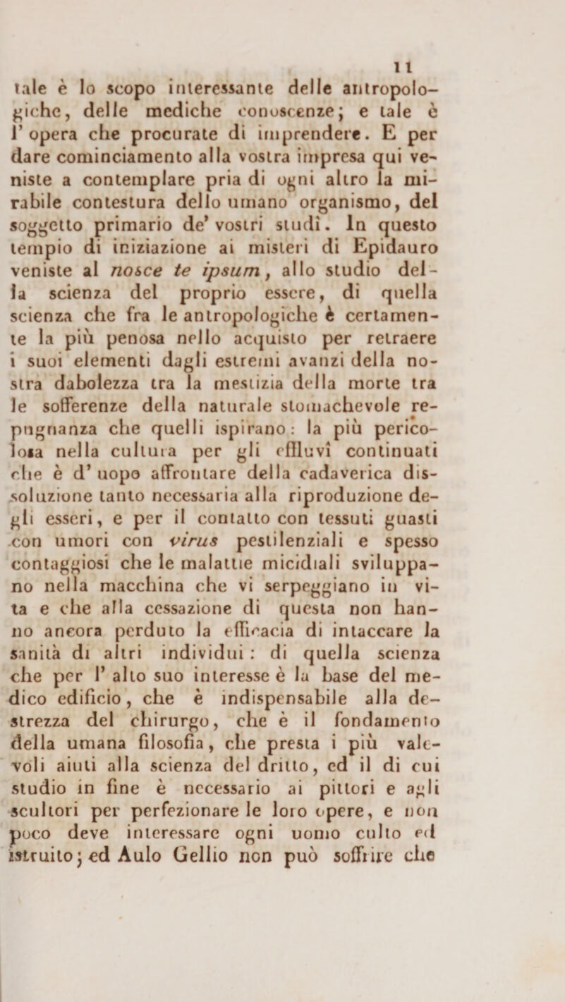 tale è Io scopo iriiercssanle delle aniropolo- {laiche, delle mediche conoscenze; e lale ò l’opera che procurate di imprendere. E per dare cominciamento alla vostra impresa qui ve¬ niste a contemplare pria di o^uii altro la mi¬ rabile contestura dello umano organismo, del soggetto primario de* vostri studi. In questo tempio di iniziazione ai misteri di Epidauro veniste al nasce te ipsum f allo studio del¬ la scienza del proprio essere, di quella scienza che fra le antropologiche è certamen¬ te la piu penosa nello acquisto per retraere i suoi elementi dagli estreuii avanzi della no¬ stra dabolezza tra la mestizia della morte tra le sofferenze della naturale stomachevole re- pugnanza che quelli ispirano: la più perico- ioia nella cultura per gli cflluvi continuati rdie è d’ uopo affrontare della cadaverica dis¬ soluzione tanto necessaria alla riproduzione de¬ gli esseri, e per il contatto con tessuti guasti -con umori con virus pestilenziali e spesso conlaggiosi che le malattie micidiali sviluppa¬ no nella macchina che vi serpeggiano in vi¬ ta e che alla cessazione di questa non han¬ no ancora perduto la efficacia di intaccare la sanità di altri individui : di quella scienza che per I* allo suo interesse è la base del me¬ dico edificio, che è indispensabile alla de¬ strezza del chirurgo, che è il fondamento della umana filosofia, che presta i più vale¬ voli aiuti alla scienza del drillo, ed il di cui studio in fine è necessario ai pittori e agli scultori per perfezionare le loro opere, e non poco deve interessare ogni uomo cullo ed istruitoj ed Aulo Gelilo non può soffrire che