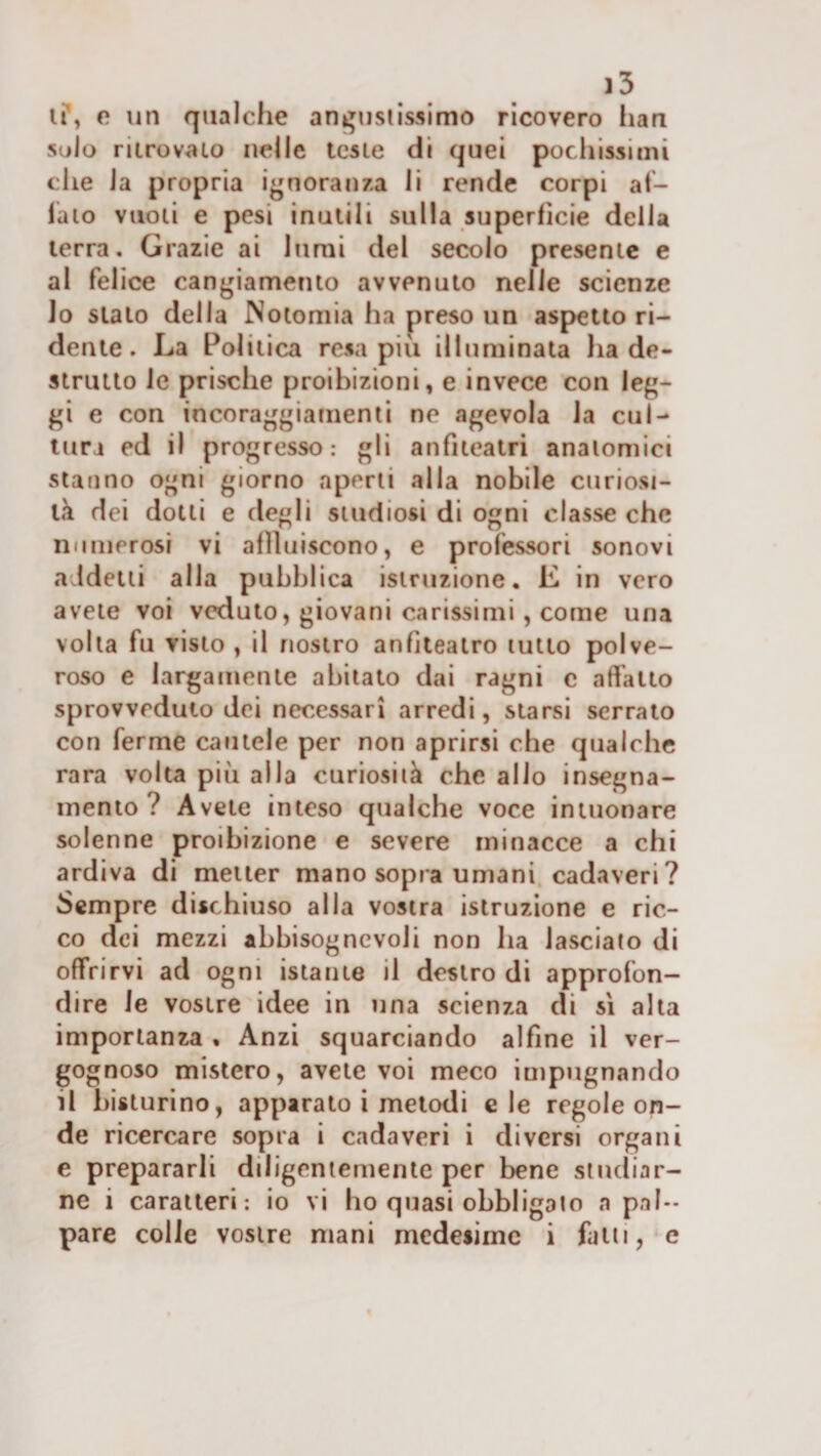 li*, e un qualche angustissimo ricovero han Siilo ritrovalo nelle leste di quei pochissimi die la propria ignoranza li rende corpi al¬ iato vuoti e pesi inutili sulla superfìcie della terra. Grazie ai lumi del secolo presente e al felice cangiamento avvenuto nelle scienze 10 sialo della Notomia ha preso un aspetto ri¬ dente. La Politica resa piu illuminata ha de- strutto le prische proibizioni, e invece con leg¬ gi e con incoraggiamenti ne agevola la cul¬ tura ed il progresso: gli anfiteatri anatomici stanno ogni giorno aperti alla nobile curiosi¬ tà dei dotti e degli studiosi di ogni classe che numerosi vi aflluiscono, e professori sonovi addetti alla pubblica istruzione. E in vero avete voi veduto, giovani carissimi, come una volta fu visto, il nostro anfiteatro tutto polve¬ roso e largamente abitalo dai ragni c affatto sprovveduto dei necessari arredi, starsi serralo con ferme cautele per non aprirsi che qualche rara volta più alla curiosità che alio insegna¬ mento ? Avete inteso qualche voce iniuonare solenne proibizione e severe minacce a chi ardiva di metter mano sopra umani cadaveri? Sempre dischiuso alla vostra istruzione e ric¬ co dei mezzi abbisogncvoJi non ha lasciato di offrirvi ad ogni istante il destro di approfon¬ dire le vostre idee in una scienza di sì alta importanza • Anzi squarciando alfine il ver¬ gognoso mistero, avete voi meco impugnando 11 histurino, apparato i melodi eie regole on¬ de ricercare sopra i cadaveri i diversi organi e prepararli diligentemente per bene studiar¬ ne i caratteri: io vi ho quasi obbligato a pal¬ pare colle vostre mani medesime i fatti, e