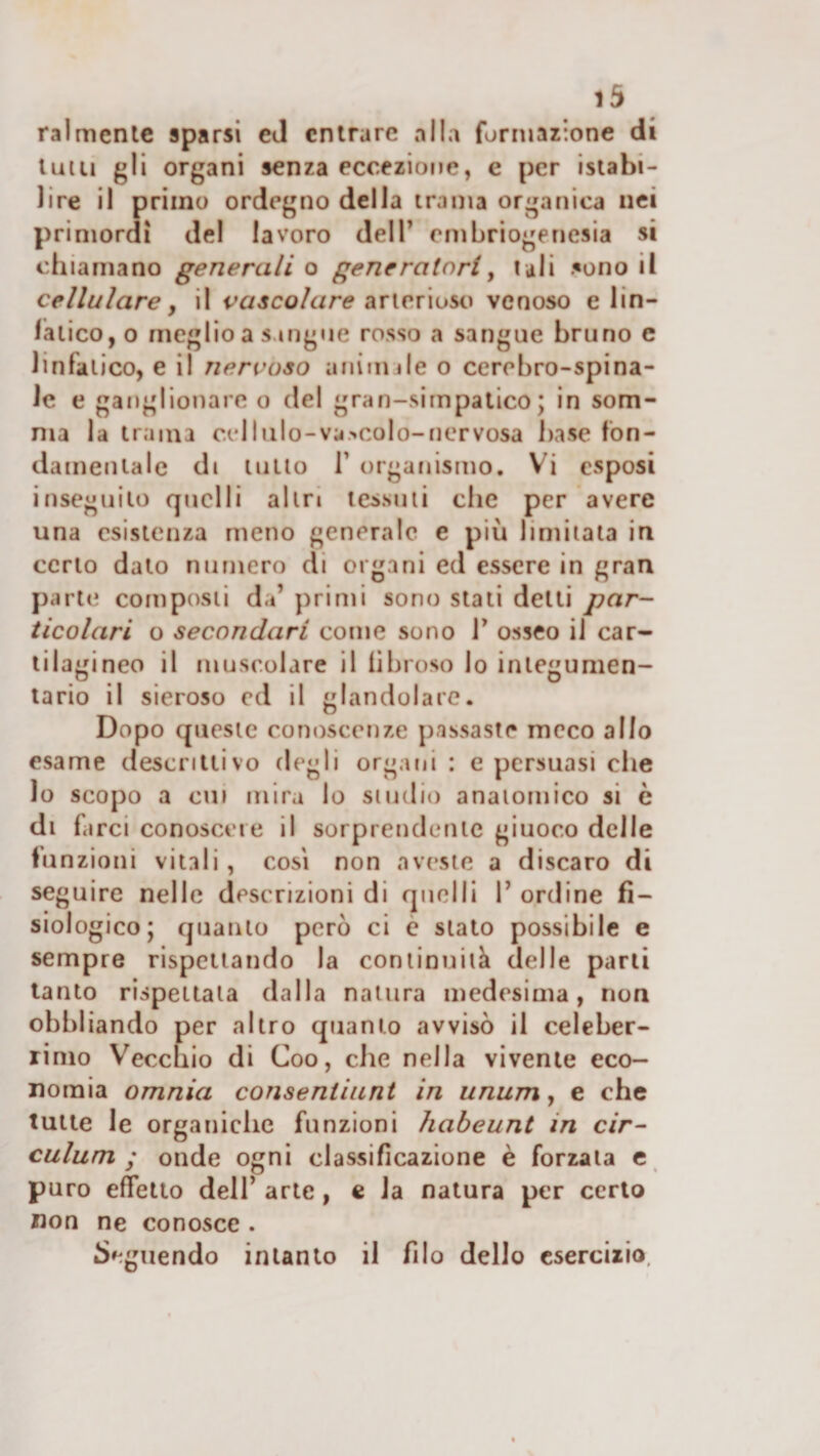 ralmenie sparsi cJ entrare alla formazione di tulli gli organi senza eccezione, e per istabi- lire il primo ordegno della trama organica nei primordi del lavoro dell’ cmbriogenesia si chiamano generali o generatori^ lali sono il cellulare y il vascolare diVW.noso venoso e lin- lalicOjO meglio a sangue rosso a sangue bruno e linfatico, e il nervoso animile o cerebro-spina¬ le e ganglionare o del gran-simpatico; in som¬ ma la trama celi ilio-va.'.colo-nervosa base fon¬ damentale di tulio r organismo. Vi esposi inseguito quelli altri lessuii che per avere una esistenza meno generale e più limilata in certo dato numero di organi ed essere in gran parti; composti da’ primi sono stali detti par¬ ticolari o secondari come sono V osseo il car¬ tilagineo il muscolare il fibroso lo inlegumen- lario il sieroso ed il glandolare. Dopo queste conoscenze passaste meco allo esame descrittivo degli organi : e persuasi che lo scopo a cui mira lo studio anaiomico si è di farci conoscere il sorprendente giuoco delle funzioni vitali, così non aveste a discaro di seguire nelle descrizioni di quelli 1’ ordine fi¬ siologico; quanto però ci è stato possibile e sempre rispettando la coniinuiià delle parli tanto rispettala dalla natura medesima, non obbliando per altro quanto avvisò il celeber¬ rimo Vecchio di Coo, che nella vivente eco¬ nomia omnia consentiuni in unum, e che tutte le organiche funzioni habeunt in cir- culum ; onde ogni classificazione è forzala e puro effetto dell’ arte , c la natura per certo non ne conosce . Seguendo intanto il filo dello esercizio.