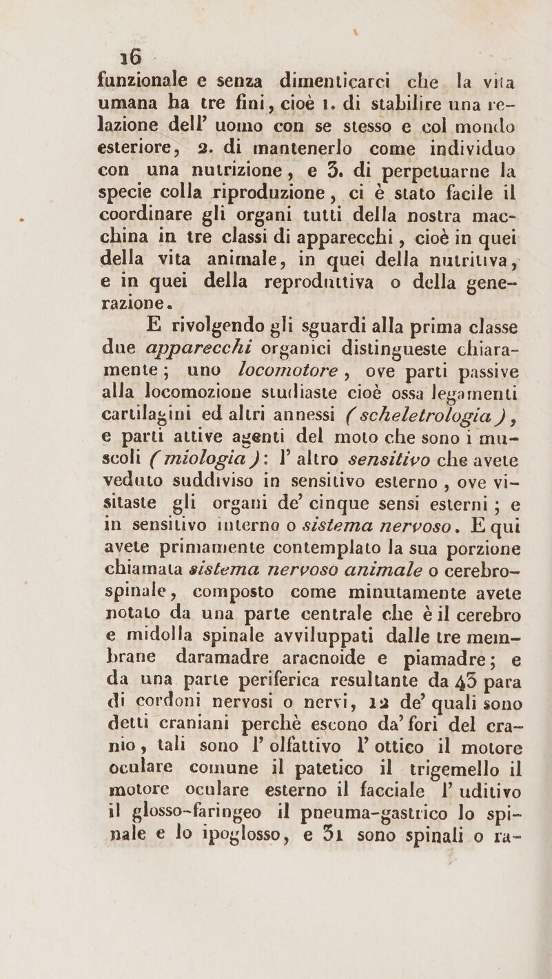 funzionale e senza dimeniicarci che la viia umana ha tre fini, cioè i. di stabilire una re¬ lazione deir uomo con se stesso e coi mondo esteriore, 2. di mantenerlo come individuo con una nutrizione, e 3* di perpetuarne la specie colla riproduzione, ci è stato facile il coordinare gli organi lutti della nostra mac¬ china in tre classi di apparecchi, cioè in quei della vita animale, in quei della nutritiva, e in quei della reprodutliva o della gene¬ razione. E rivolgendo gli sguardi alla prima classe due apparecchi organici distingueste chiara¬ mente ; uno locomotore, ove parti passive alla locomozione studiaste cioè ossa legamenti cartilagini ed altri annessi (scheletrologia J, e parti attive agenti del molo che sono i mu¬ scoli (miologia)\ r altro sensitivo che avete veduto suddiviso in sensitivo esterno , ove vi¬ sitaste gli organi de’ cinque sensi esterni ; e in sensitivo nw.c'coo o sistema nervoso, Equi avete primamente contemplato la sua porzione chiamala sistema nervoso animale o cerebro- spinale, composto come minutamente avete notato da una parte centrale che è il cerebro e midolla spinale avviluppali dalle tre mem¬ brane daramadre aracnoide e piamadre; e da una pane periferica resultante da 43 para di cordoni nervosi o nervi, 12 de’quali sono detti craniani perchè escono da’fori del cra¬ nio , tali sono 1’ olfattivo l’ottico il motore oculare comune il patetico il trigemello il motore oculare esterno il facciale 1’ uditivo il glosso- faringeo il pneuma-gastrico lo spi¬ nale e lo ipoglosso, e 5i sono spinali 0 ra-