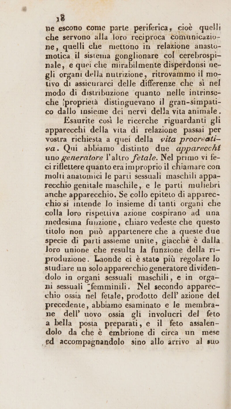 ne escono come parie periferica, cioè quelli che servono alla loro reciproca comunicazio¬ ne, quelli che nietlono in relazione anaslo- motica il sistema gonglionare col cerebrospi¬ nale, e quei che mirabilmente disperdonsi ne¬ gli organi delia nutrizione, ritrovammo il mo¬ tivo di assicurarci delle differenze che sì nel modo di distribuzione quanto nelle intrinse¬ che ‘proprietà distinguevano il gran-simpati¬ co dallo insieme dei nervi della vita animale. Esaurite così le ricerche riguardanti gli apparecchi della vita di relazione passai per vostra richiesta a quei della vita procn^ati- va» Qui abbiamo distinto due apparecchi uno generatore Tallro fetale. Nel primo vi fe¬ ci riflettere quanto era improprio il chiamare con molli anaioQiici le pani sessuali maschili appa¬ recchio genitale maschile, e le parti muliebri anche apparecchio. Se collo epiteto di apparec¬ chio si intende lo insieme di tanti organi che colla loro rispettiva azione cospirano ad una medesima funzione, chiaro vedeste che questo titolo non può appartenere che a queste due specie di parti assieme unite, giacché è dalla loro unione che resulta la funzione della ri¬ produzione. Laonde ci è stato più regolare lo studiare un solo apparecchio generatore dividen¬ dolo in organi sessuali maschili, e in orga¬ ni sessuali ^^femminili. Nel secondo apparec¬ chio ossia nel fetale, prodotto dell’ azione del precedente, abbiamo esaminato e le membra¬ ne dell’ uovo ossia gli involucri del feto a bella posta preparati, e il feto assalen¬ dolo da che è embrione di circa un mese ed accompagnandolo sino allo arrivo al suo