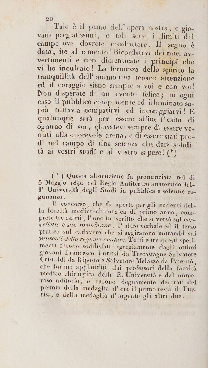 2D Tale è il piano dell’opera nostra, o gio¬ vani pregiatissimi, e tali sono i lìmiti del campo ove dovrete combattere. Il segno è dato, ite al cimento! Ricordatevi dei miei av¬ vertimenti e non dimenticate i principi' che vi ho inculcalo! La fermezza delio spirito la tranquillità dell’ animo una tenace attenzione ed il coraggio sieno sempre a voi e con voi ! ISon disperate di un evento felice; in o'^ui caso il pubblico compiacente ed illuminato sa¬ prà tullavia compatirvi ed incoraggiarvi ! E qualunque sarà per essere alfine l’esito di ognuno di voi , gloriatevi sempre d» essere ve¬ nuti alla onorevole arena, e di essere siati pro¬ di nel campo di una scienza che dar^ solidi¬ tà ai vostri studi e ai vostro sapere !(^} ( ^ ) Questa allocuzione fu pronunziata n?I di 5 Maggio 1840 nel Regio Anfiteatro anatomico del- 1 Università degli Studi in pubblica e solenne ra- gunanza. Il concorso, die fu aperto per gli studenti del¬ la facoltà medico-cbirurgica di primo anno, com¬ prese tre esami, R uno in iscritto che si versò sul cer- i'ellefto e site ivembrane , P altro verbale ed il terzo pratico sul cadavere die si aggirarono entrambi sui TìiLiscoiL delta regione oculare. Tutti e tre questi speri- nu^uti buono soddislatti egregiamente dagli ottimi giovani b ranccsco Tunisi da Trecastagne Salvatore Ci illaidì da Riposto e Salvatore Melazzo da Palernò, die iurono applauditi dai professori della facoltà medico-chirurgica della R. Università e dal nume¬ roso ufìiioiio, e furono degnamente dc(orali del yircmio della medaglia d’ oro il primo ossia il Tur- risi, e della medaglia d’argento gli altri due.