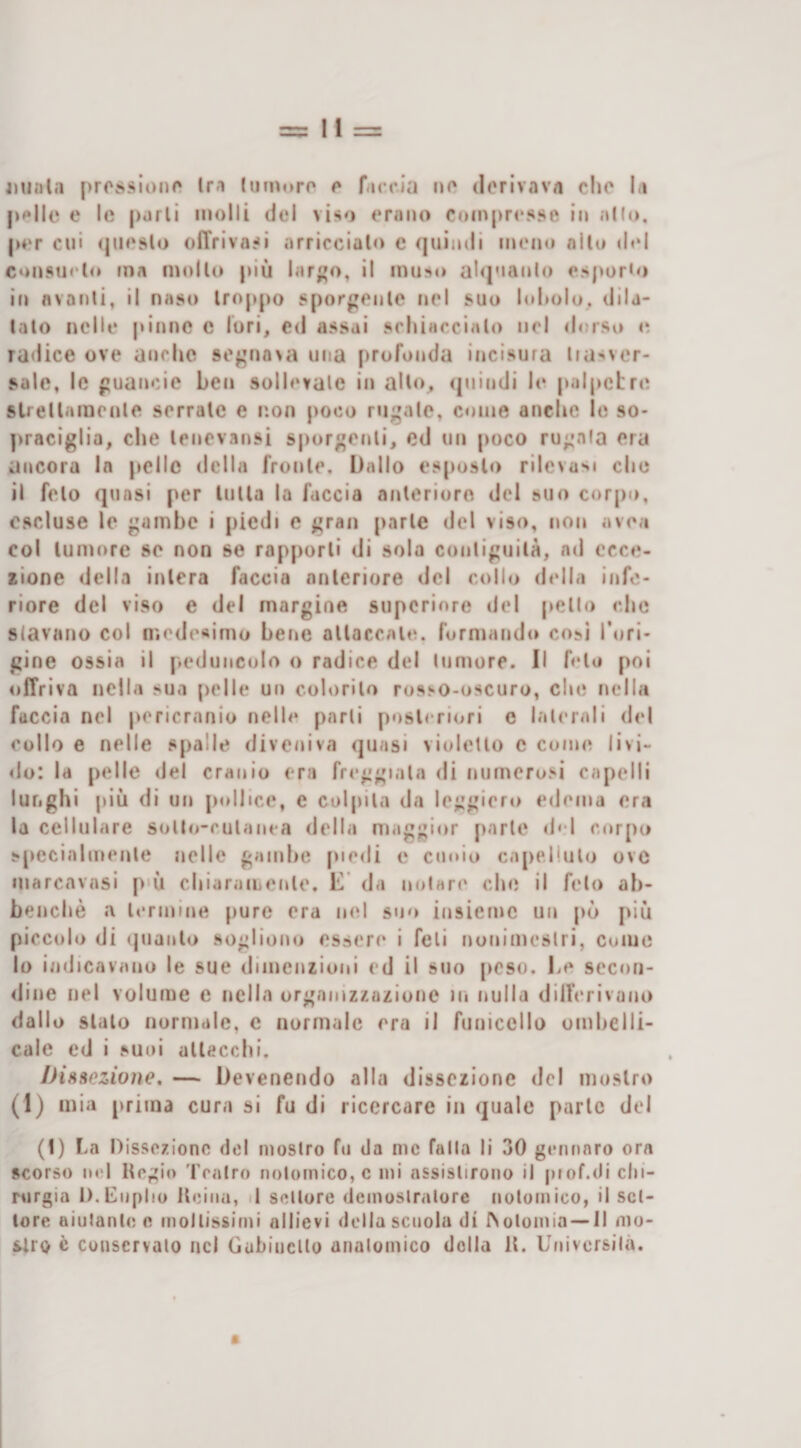 pplle e le parli molli del viso erano Coinpr&lt;*sse in allo, per cui &lt;|iies(o oiTrivasi arricciai*) c quindi meno allo (i«‘l consueto ma mollo più lar^o, il muso al&lt;|'ian(o esporto it) nvanli, il naso troppo spor^jenle nel suo l&lt;d»olu, dila¬ talo nelle pinne c lori, c&lt;l assai schiaccialo nel &lt;lorso &lt;; radice ove anche se^'nn&gt;a una profonda incisura liasver- sale, le puancic ben sollevale in allo., &lt;]uindi le palpebre stiellamenle serrale e non poco rugale, come anche le so- ]&gt;raciglia, che lencvansi s|)orgenli, ed un poco rugala era ancora In pelle della frunle. Dallo esposto rilevasi clic il feto quasi per UiUa la faccia anteriore del suo corj)o, escluse le gambe i piedi e gran parie del viso, non avea col lumore se non se rapporti di sola conliguilà, ad ecce¬ zione della intera faccia anteriore del collo della infe¬ riore del viso e del margine supcriore del pello che slavano col nìodesimo bene allaccale. formando cosi l’ori¬ gine ossia il peduncolo o radice del tumore. Il foto poi offriva nella sua [ielle un colorilo rosso-oscuro, clic nella faccia nel pericrnnio nelle parli posteriori e laterali del collo e nelle spalle diveniva quasi violetto c come livi- &lt;lo: la pelle del cranio era freggiala &lt;li numerosi capelli lunghi più di un pollice, e colpita da leggiero edema era la cellulare sollo-rulanea della maggior parte d‘d corpo s[)ccialmenle nelle gambe piedi e cuoio capelluto ove marenvasi p'ù chiaraiLenle. L‘ da notare che il feto ah- benchè a termine jiure era nel suo insieme un pò più piccolo di quanto sogliono essere i feti nonimcslri, coiuc lo indicavano le sue dimenzioni ed il suo [icso. De secou- &lt;line nel volume c nella organizzazione in nulla dilferivaiio dallo stalo normale, c normale era il funiccllo ombelli- calc ed i suoi allaccili. Dissezione. — Devenendo alla dissezione del moslro (1) mia prima cura si fu di ricercare in quale parie del (!) La Dissezione del moslro fu da me falla lì 30 geiinnro ora scorso noi Regio Tealro nolomico, c mi assislirono il piof.di chi¬ rurgia D.CnpIiu Reina, il sellure demoslralure nolomico, il set¬ tore aiutante e mollissimi allievi della scuola di INolomia — il mo- c Conservato nei GubiiicUo analomico della R. Universilà. a