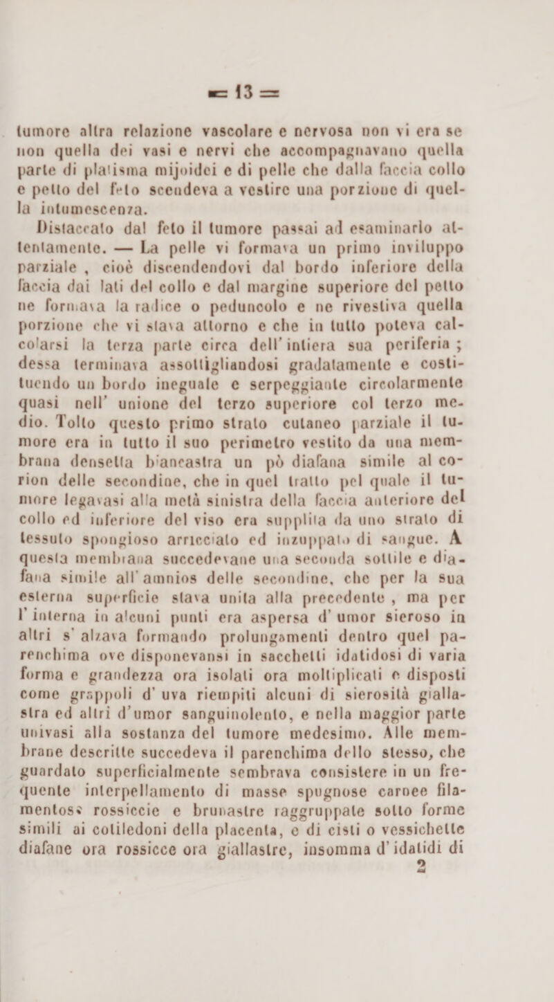 luinorc allra relazione vascolare e nervosa non vi era se non quella dei vasi e nervi che accompaj'navano (jaella parie di plaiisma niijoidci e di pelle che &lt;lalla faccia collo e pollo del IVio sce(jdeva a vcslirc una porzione di quel¬ la inlnuiescen/a. Disiacralo dal feto il lumore passai ad esaminarlo al- lenlamenlc. — La pelle vi forma'a un primo inviluppo parziale , cioè disceiidendovi dal bordo inferiore della faccia dai lati del collo e dal margine superiore del pollo ne formaNa la radice o peduncolo e ne rivesli&gt;a quella porzione che vi sla\a allumo e che in lullo jroieva cal¬ colarsi la lerza parie circa dell’inlicra sua periferia; dessa lermina&gt;a assoltigliandosi graJalamenle e cosli- lucndo un bordo ineguale c serpeggiaule circolarmenle quasi nell’ unione del terzo supcriore col lerzo me¬ dio. Tolto questo primo slralo cutaneo jarziale il lu- nioro era in lullo il suo perimetro vestito da una mem¬ brana densella b'ancastra un pò diafana simile al co¬ rion delle secondine, che in quel trailo pel quale il tu¬ more legavasi alla mela sinistra della faccia anlerioro del collo ed inferiore del viso era supplita da uno stralo di lessalo spongioso arriccialo ed inzu|qtai&gt;&gt; di .‘‘angue. A questa memhiana succede^ane una seconda sonile e dia¬ fana .“irnile alTamnios delle secondine, che per la sua eslerna supe rficie slava unila alla precedenle , ma per r inlerna in alcuni purrli era aspersa d’ umor sieroso in altri s' alzava formando prolungamenli dentro quel pa¬ renchima ove riisponevansi in sacchclli idalidosi di varia forma e grandezza ora isolali ora moltiplicali e disposti come grr.ppoli d’ uva riempiti alcuni di sierosità gialla¬ stra ed altri d’umor sanguinolento, e nella maggior parie univasi alla sostanza del lumore medesimo. Alle mem¬ brane descritte succedeva il parenchima dello slesso, che guardalo superficialmente sembrava consislere in un fre¬ quente inlcrpellamenlo di masse spugnose carnee fila- raentos? rossiccio e brunaslre raggruppale scilo forme simili ai coliledoni delia placenta, c di cisii o vessichellc diafane ora rossicce ora giallastre, insorama d’idalidi di