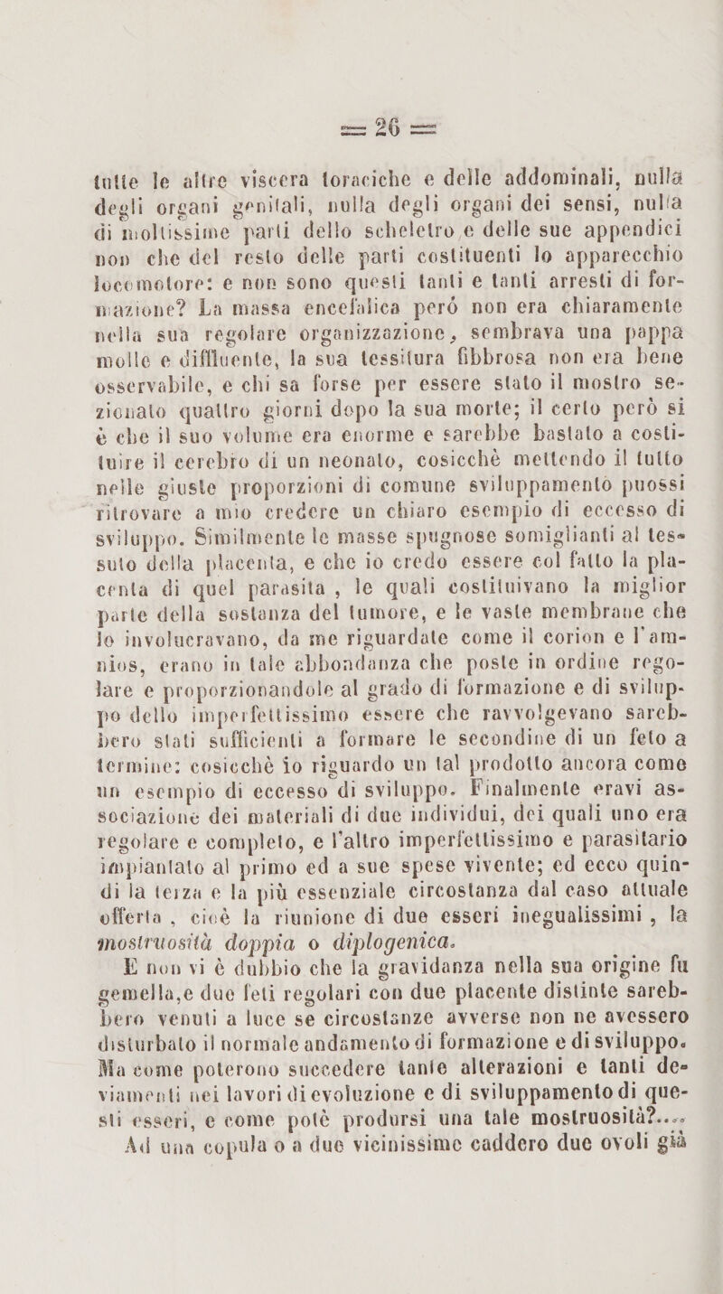 (lille le tiHie viscera toraciche e delle addominali, milia degli organi genilali, nulla degli organi dei sensi, nulla di lìsoUissime'parti delio scheletro e delle sue appendici non clic del resto delle parli costituenti Io apparecchio loci molore: e non sono questi tanti e tanti arresti di for¬ mazione? La massa encefalica pero non era chiaramente nella sua regolare organizzazione sembrava una pappa molle e diflluenle, la sua tessitura fibbrosa non era bene osservabile, e chi sa forse per essere stalo il mostro se¬ zionalo quattro giorni dopo la sua morte; il certo però si è che il suo volume era enorme e sarebbe bastalo a costi¬ tuire il celebro di un neonato, cosicché mettendo il lutto nelle giuste proporzioni dì comune svihippamenlo puossì ritrovare a mio credere un chiaro esempio di eccesso di sviluppo. Similmente le masse spugnose somiglianti al tes¬ suto della placenla, e che io credo essere col fatto la pla¬ centa di quel parasila , le quali costituivano la miglior parte della sostanza del tumore, e le vaste membrane che lo invulucravano, da me riguardale come il corion e 1 ara- nios, erano in tale abbondanza che poste in ordine rego¬ lare e proporzionandole al grado di formazione e di svilup¬ po dello imperfettissimo essere che ravvolgevano sareb¬ bero stali sufficienti a formare le secondine di un feto a leimine; cosicché io riguardo un tal prodotto ancora come un esempio di eccesso di sviluppo. Finalmente eravi as¬ sociazione dei materiali di due individui, elei quali uno era regolare e completo, e fallro imperfellissimo e parasilario impiantalo al primo ed a sue spese vivente; ed ecco quin¬ di la lei za o la più essenziale circostanza dal caso oliuale offerta , cioè la riunione di due esseri inegualissimi , la mosiriiosìià doppia o diplogenica, E non vi é dubbio che la gravidanza nella sua orìgine fu gemei la,e due feti regolari con due placente distinte sareb¬ bero venuti a luce se circostanze avverse non ne avessero disturbalo il normale andamento di formazione e di sviluppo. Ma come poterono succedere lanle alterazioni e tanti de- viaincjìii nei lavori di evoluzione e di sviluppamenlo di que¬ sti esseri, e come potè prodursi una tale mostruosità?.... Ali una copula o a due vicinissime caddero due ovoli già