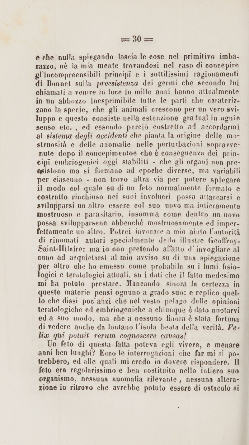 c che nulla spiegando lascia le cose nel primitivo imba¬ razzo, nè la mia mente trovandosi nel caso di concepire grincompreensibili principi' e i sottilissimi ragionamenti di Bonnet sulla preesistenza dei germi che secondo Ini chiamali a venire in luce in mille anni hanno attualmente in un abbozzo inesprimibile tutte le parti che carateriz- zano la specie, che gli animali crescono per un vero svi¬ luppo e questo consiste nella estenzione gra iual in ogni e senso etc. , ed essendo perciò costretto ad accordarmi al sistema degli accidenti che piania la origine delie mo¬ struosità e delle anomalìe nelle perturbazioni sopravve¬ nute dopo il concepimentoe che è conseguenza dei prin- cip'i emhriogenici oggi stabiliti - che gli organi non pre- n^ìistono ma si formano ad epoche diverse, ma variabili per ciascuno - non trovo altra via per potere spiegare il modo col quale su di un feto normalmente formalo e costruito rinchiuso nei suoi involucri possa attaccarsi e svilupparsi un altro essere col suo novo ma intieramente mostruoso e parasilario, insomma come dentro un novo possa svilupparsene abbenchè mostruosamente ed imper- fellamenle un altro. Potrei invocare a mio aiuto Tautorità di rinomali autori specialmente deilo illustre GeotìVoy- Sainl-Hilaire: maio non pretendo affalto d’invogliare al cuna ad acquietarsi al mio avviso su di una spiegazione per altro che ho emesso come probabile su i lumi hsìo- lo gici e teratologici attuali, su i dati che il fatto medesimo mi ha potuto prestare, fiancando sinora la certezza in queste materie pensi ognuno a grado suo: e replico quel¬ lo che dissi poc'anzi che nel vasto pelago delle opinioni teratologiche ed emhriogeniche a chiunque è dato nuotarvi ed a suo modo, ma che a nessuno finora è siala fortuna di vedere anche da lontano Pisola beala della verità. Fe¬ lix qui potuil rerum cognoscere causasi Un feto di quesia falla poteva egli vivere, e menare anni ben lunghi? Ecco le interrogazioni che far mi sì po- Irebbero, ed alle quali mi credo in dovere rispondere. Il feto era regolarissimo e ben costituito nello intiero suo organismo, nessuna anomalia rilevanlc , nessuna altera¬ zione io ritrovo che avrebbe potuto essere di ostacolo ai