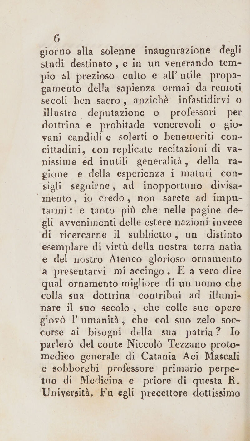 giorno alla solenne inaugurazione degli studi destinato , e in un venerando tem¬ pio al prezioso culto e alY utile propa¬ gamento delia sapienza ormai da remoti secoli ben sacro , anziché infastidirvi o illustre deputazione o professori per dottrina e probitade venerevoli o gio¬ vani candidi e solerti o benemeriti con¬ cittadini 9 con replicate recitazioni di va¬ nissime ed inutili generalità, della ra- gione e della esperienza i maturi con¬ sigli seguirne, ad inopportuno divisa¬ mente , io credo, non sarete ad impu¬ tarmi: e tanto più che nelle pagine de¬ gli avvenimenti delle estere nazioni invece di ricercarne il subbietto , un distinto esemplare di virtù della nostra terra natia e del nostro Ateneo glorioso ornamento a presentarvi mi accingo • E a vero dire qual ornamento migliore di un uomo che colla sua dottrina contribuì ad illumi¬ nare il suo secolo ? che colle sue opere giovò V umanità, che col suo zelo soc¬ corse ai bisogni della sua patria ? Io parlerò del conte Niccolò Tezzano proto¬ medico generale di Catania Aci Mascali e sobborghi professore primario perpe¬ tuo di Medicina e priore di questa R. Università. Fu egli precettore dottissimo
