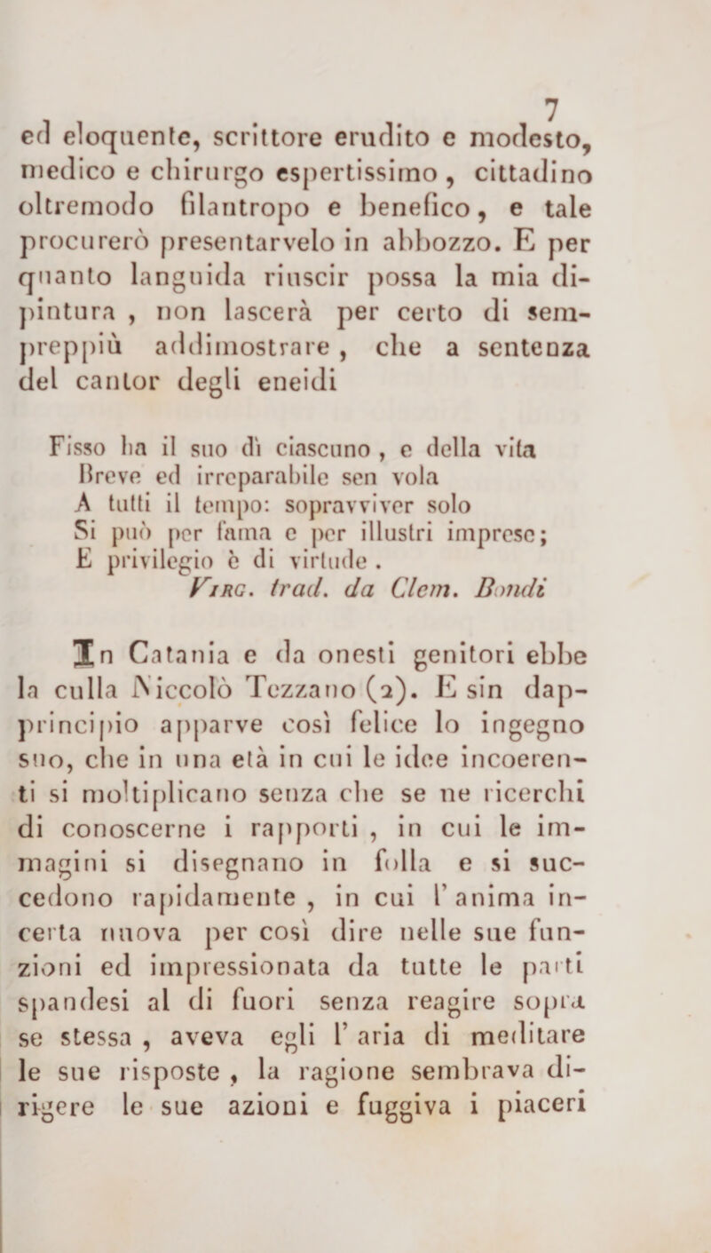 ed eloquente, scrittore erudito e modesto, medico e chirurgo espertissimo, cittadino oltremodo filantropo e benefico, e tale procurerò presentarvelo in abbozzo. E per quanto languida riuscir possa la mia di¬ pintura , non lascerà per certo di sem- preppiù addimostrare , che a sentenza del canlor degli eneidi Fisso lia il suo di ciascuno , e della vita breve ed irreparabile sen vola A tutti il tempo: sopravviver solo Si può per fama e per illustri imprese; E privilegio c di virtude . yriRG. traci, da Clcrn. Bauli In Catania e da onesti genitori ebbe la culla Aiccolò Tezzano (a). E sin dap¬ principio apparve così felice lo ingegno suo, che in una età in cui le idee incoeren¬ ti si moltiplicano senza che se ne ricerchi di conoscerne i rapporti , in cui le im¬ magini si disegnano in folla e si suc¬ cedono rapidamente, in cui l’anima in¬ certa nuova per così dire nelle sue fun¬ zioni ed impressionata da tutte le parti spandesi al di fuori senza reagire sopra se stessa , aveva egli V aria di meditare le sue risposte , la ragione sembrava di¬ rigere le sue azioni e fuggiva i piaceri