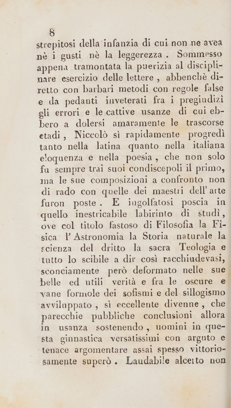 strepitosi della infanzia di cui non ne area nè i gusti nè la leggerezza . Sommesso appena tramontata la puerizia al discipli¬ nare esercizio delle lettere , abbenchè di¬ retto con barbari metodi con regole false e da pedanti inveterati fra i pregiudizi gli errori e le cattive usanze di cui eb¬ bero a dolersi amaramente le trascorse etadi , Niccolò sì rapidamente progredì tanto nella latina cjuanto nella italiana eloquenza e nella poesia , che non solo fu sempre trai suoi condiscepoli il primo, ma le sue composizioni a confronto non di rado con quelle dei maestri dell’ arte furon poste . E ingolfatosi poscia in quello inestricabile labirinto di studi, ove col titolo fastoso di Filosofia la Fi¬ sica T Astronomia la Storia naturale la scienza del dritto la sacra Teologia e tutto lo scibile a dir così raccbiudevasi, sconciamente però deformato nelle sue belle ed utili verità e fra le oscure e vane forinole dei sofismi e del sillogismo avviluppalo , sì eccellente divenne , che parecchie pubbliche conclusioni allora in usanza sostenendo , uomini in que¬ sta ginnastica versatissimi con arguto e tenace argomentare assai spesso vittorio¬ samente superò • Laudabile alceito non