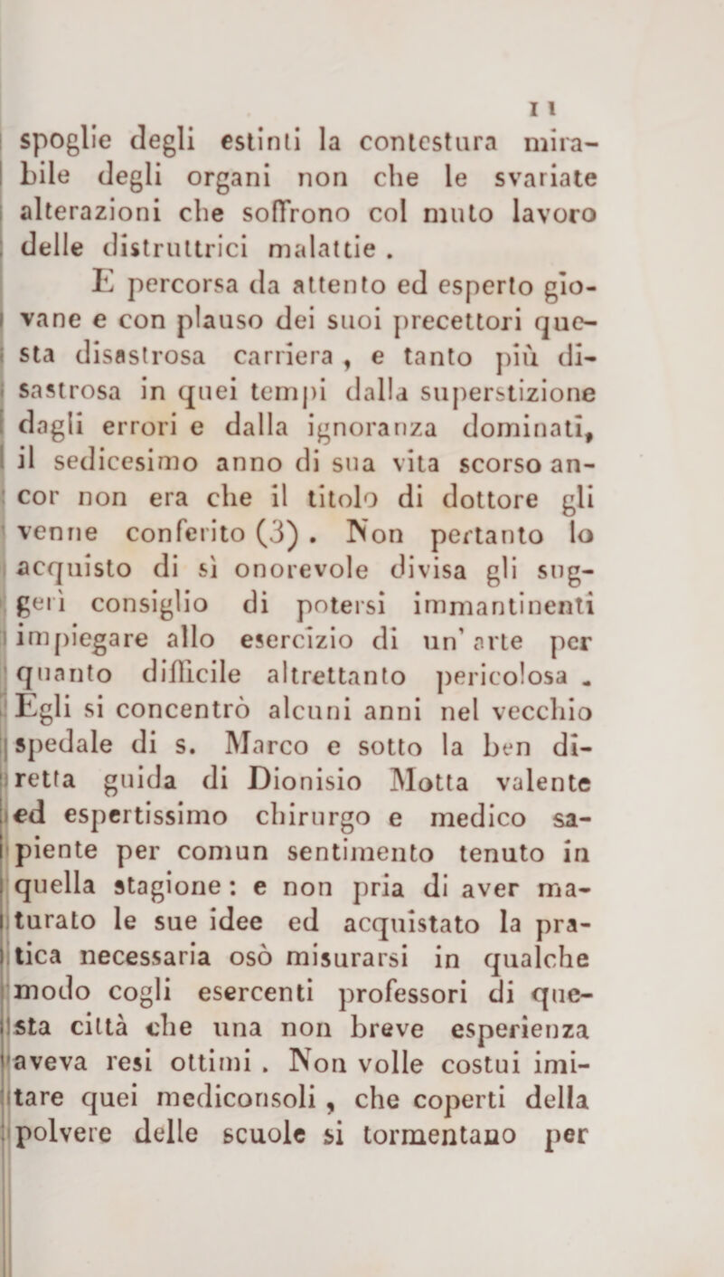 | spoglie degli estinti la contestura mira¬ bile degli organi non che le svariate alterazioni che soffrono col muto lavoro delle distruttrici malattie . E percorsa da attento ed esperto gio¬ vane e con plauso dei suoi precettori que¬ sta disastrosa carriera f e tanto più di¬ sastrosa in quei tempi dalla superstizione dagli errori e dalla ignoranza dominati, il sedicesimo anno di sua vita scorso an¬ cor non era che il titolo di dottore gli venne conferito (3) . Non pertanto lo acquisto di sì onorevole divisa gli sug¬ gerì consiglio di potersi immantinenti impiegare allo esercizio di un' arte per quanto difficile altrettanto pericolosa . Egli si concentrò alcuni anni nel vecchio : spedale di s. Marco e sotto la ben di¬ retta guida di Dionisio Motta valente ed espertissimo chirurgo e medico sa¬ piente per comun sentimento tenuto in quella stagione : e non pria di aver ma¬ turato le sue idee ed acquistato la pra- Itica necessaria osò misurarsi in qualche modo cogli esercenti professori di que¬ sta città che una non breve esperienza aveva resi otti mi » Non volle costui imi- itare quei mediconsoli , che coperti della polvere delle scuole si tormentano per