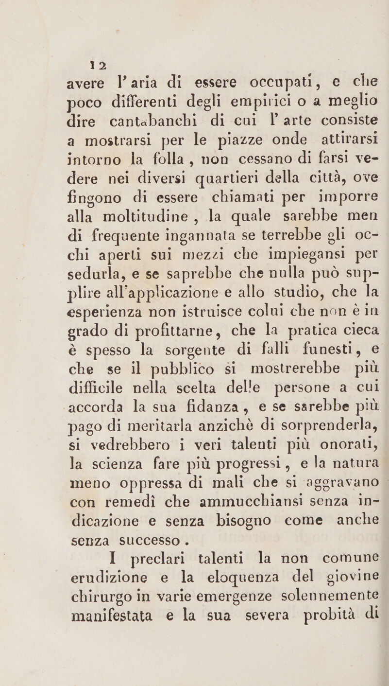 I 2 avere l'aria di essere occupati, e che poco differenti degli empirici o a meglio dire cantahanehi di cui 1’ arte consiste a mostrarsi per le piazze onde attirarsi intorno la folla , non cessano di farsi ve¬ dere nei diversi quartieri della città, ove fingono di essere chiamati per imporre alla moltitudine , la quale sarebbe meri di frequente ingannata se terrebbe gli oc¬ chi aperti sui mezzi che impiegansi per sedurla, e se saprebbe che nulla può sup¬ plire airappìicazione e allo studio, che la esperienza non istruisce colui che non è in grado di profittarne, che la pratica cieca è spesso la sorgente di falli funesti, e che se il pubblico si mostrerebbe più difficile nella scelta delie persone a cui accorda la sua fidanza , e se sarebbe più pago di meritarla anziché di sorprenderla, si vedrebbero i veri talenti più onorati, la scienza fare più progressi, e la natura meno oppressa di mali che si aggravano con remedì che ammucchiansi senza in¬ dicazione e senza bisogno come anche senza successo . I preclari talenti la non comune erudizione e la eloquenza del giovine chirurgo in varie emergenze solennemente manifestata e la sua severa probità di