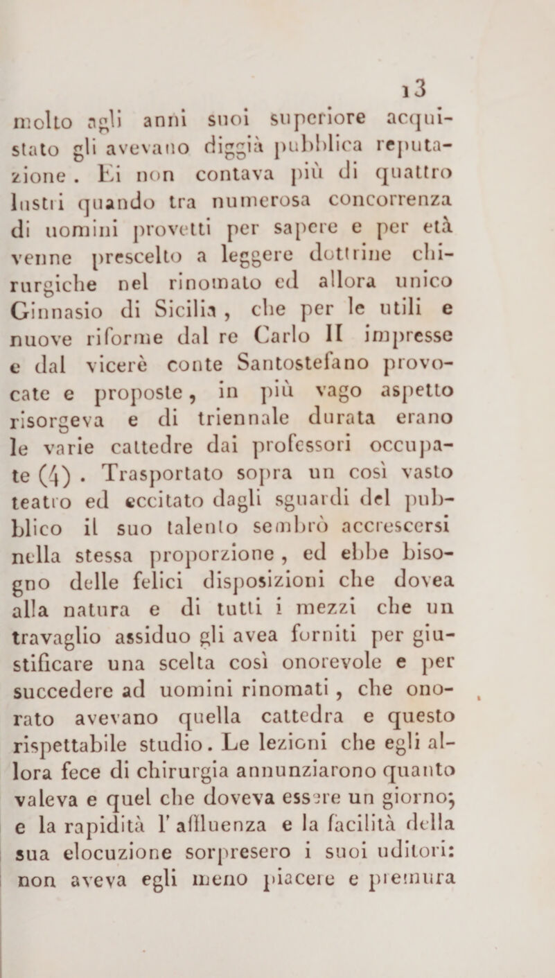 molto rifili anni suoi supcriore acqui¬ stato gli avevano diggia pubblica reputa¬ zione . Ei non contava più di quattro Instii quando tra numerosa concorrenza di uomini provetti per sapere e per età venne prescelto a leggere dottrine chi¬ rurgiche nel rinomato ed allora unico Ginnasio di Sicilia , che per le utili e nuove riforme dal re Carlo li impresse e dal viceré conte Santostefano provo¬ cate e proposte, in più vago aspetto risorgeva e di triennale durata erano le varie cattedre dai professori occupa¬ te (4) . Trasportato sopra un cosi vasto teatro ed eccitato dagli sguardi del pub¬ blico il suo talento sembrò accrescersi nella stessa proporzione , ed ebbe biso¬ gno delle felici disposizioni che dovea alla natura e di tutti i mezzi che un travaglio assiduo gli avea forniti per giu¬ stificare una scelta così onorevole e per succedere ad uomini rinomati , che ono¬ rato avevano quella cattedra e questo rispettabile studio. Le lezioni che egli al¬ lora fece di chirurgia annunziarono quanto valeva e quel che doveva essere un giorno*, e la rapidità Y aflluenza e la facilità ridia sua elocuzione sorpresero i suoi uditori: non aveva egli meno piacet e e pi emin a