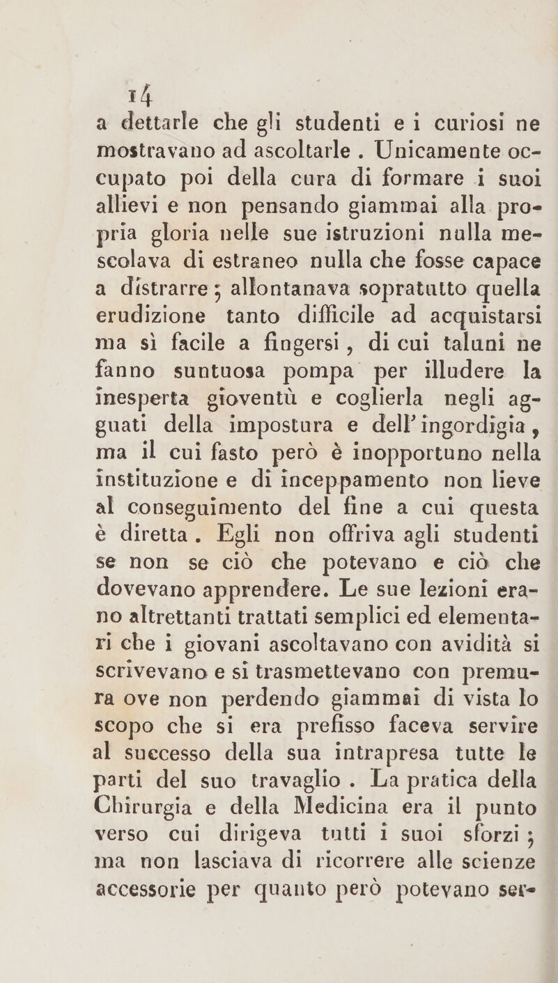 *4 a dettarle che gli studenti e i curiosi ne mostravano ad ascoltarle . Unicamente oc¬ cupato poi della cura di formare i suoi allievi e non pensando giammai alla pro¬ pria gloria nelle sue istruzioni nulla me¬ scolava di estraneo nulla che fosse capace a distrarre 5 allontanava sopratutto quella erudizione tanto difficile ad acquistarsi ma sì facile a fingersi ? di cui taluni ne fanno suntuosa pompa per illudere la inesperta gioventù e coglierla negli ag¬ guati della impostura e delF ingordigia , ma il cui fasto però è inopportuno nella instituzione e di inceppamento non lieve ai conseguimento del fine a cui questa è diretta . Egli non offriva agli studenti se non se ciò che potevano e ciò che dovevano apprendere. Le sue lezioni era¬ no altrettanti trattati semplici ed elementa¬ ri che i giovani ascoltavano con avidità si scrivevano e si trasmettevano con premu¬ ra ove non perdendo giammai di vista Io scopo che si era prefisso faceva servire al successo della sua intrapresa tutte le parti del suo travaglio . La pratica della Chirurgia e della Medicina era il punto verso cui dirigeva tutti i suoi sforzi ; ma non lasciava di ricorrere alle scienze accessorie per quanto però potevano ser-