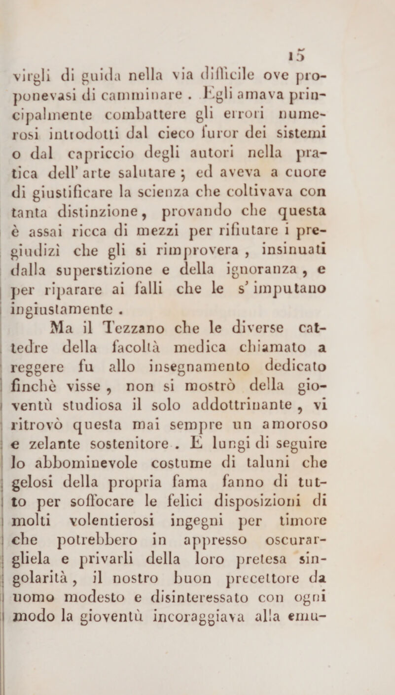 13 virali di guida nella via difficile ove pro¬ ponessi di camminare . Egli amava prin¬ cipalmente combattere gli errori nume¬ rosi introdotti dal cieco furor dei sistemi o dal capriccio degli autori nella pra¬ tica dell’arte salutare } ed aveva a cuore di giustificare la scienza che coltivava con tanta distinzione, provando che questa è assai ricca di mezzi per rifiutare i pre¬ giudizi che gli si rimprovera , insinuati dalla superstizione e della ignoranza , e I per riparare ai falli che le s'imputano ingiustamente . Ma il Tezzano che le diverse cat¬ tedre della facoltà medica chiamato a reggere fu allo insegnamento dedicato finche visse , non si mostrò della gio- i ventò studiosa il solo addottrinante , vi ritrovò questa mai sempre un amoroso e zelante sostenitore . E lungi di seguire lo abbominevole costume di taluni che gelosi della propria fama fanno di tut¬ to per soffocare le felici disposizioni di molti volentierosi ingegni per timore che potrebbero in appresso oscurar¬ gliela e privarli della loro pretesa sin¬ golarità , il nostro buon precettore da uomo modesto e disinteressato con ogni il modo la gioventù incoraggiava alla emù-
