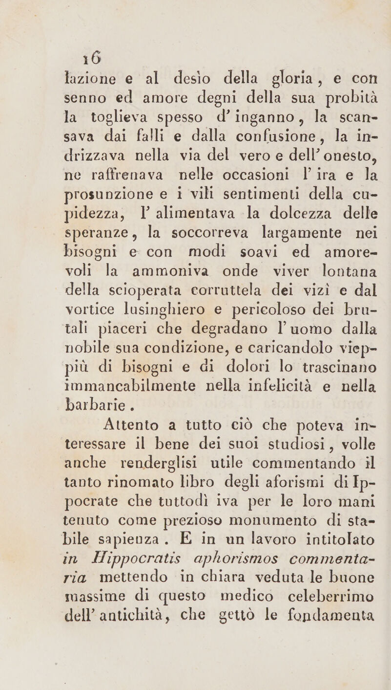 lazione e al desio della gloria , e con senno ed amore degni della sua probità la toglieva spesso d'inganno , la scan¬ sava dai falli e dalla confusione, la in¬ drizzava nella via del vero e dell'onesto, ne raffrenava nelle occasioni Y ira e la presunzione e i vili sentimenti della cu- pidezza, Y alimentava la dolcezza delle speranze, la soccorreva largamente nei bisogni e con modi soavi ed amore¬ voli la ammoniva onde viver lontana della scioperata corruttela dei vizi e dal vortice lusinghiero e pericoloso dei bru¬ tali piaceri che degradano Fuomo dalla nobile sua condizione, e caricandolo viep¬ più di bisogni e di dolori lo trascinano immancabilmente nella infelicità e nella barbarie . Attento a tutto ciò che poteva in¬ teressare il bene dei suoi studiosi, volle anche renderglisi utile commentando il tanto rinomato libro degli aforismi di Ip- pocrate che tuttodì iva per le loro mani tenuto come prezioso monumento di sta¬ bile sapienza . E in un lavoro intitolato in Ilippocratis aphorismos commenta- 7'ia mettendo in chiara veduta le buone massime di questo medico celeberrimo dell'antichità, che gettò le fondamenta