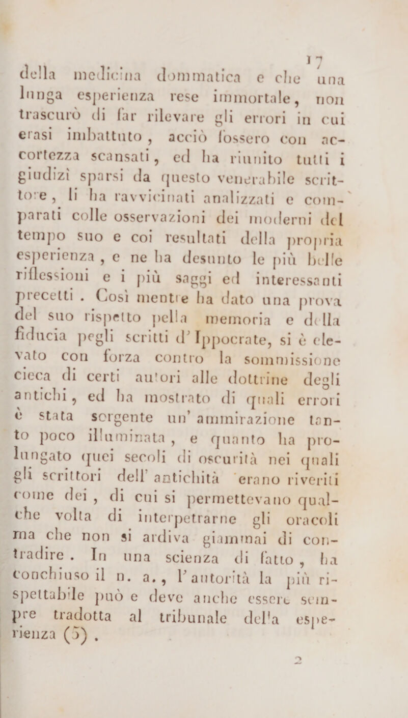 della medicina doni malica e elio una lunga esperienza rese immortale, non trascurò di far rilevare gli errori in cui ciasi imbattuto , accio fossero con ac¬ cortezza scansati, ed li a riunito tutti i giudizi sparsi da questo venerabile scrit¬ tore, li ha ravvicinati analizzati e com¬ parati colle osservazioni ilei moderni del tempo suo e coi resultati della propria esperienza , e ne ha desunto le più belle riflessioni e i più saggi ed interessanti precetti . (,osi menti e ha dato una prova del suo rispetto polla memoria e della fiducia (irgli scritti d’Ippocrate, si è eie- \ato con forza contro la sommissione cieca di certi autori alle dottrine degli antichi 9 ed ha mostrato di quali errori è stata sorgente un’ ammirazione tan¬ to poco illuminata , e quanto ha pro¬ lungato quei secoli di oscurità nei (piali gli scrittori dell antichità erano riveriti come dei , di cui si permettevano qual¬ che volta di interpetrarne gli oracoli ma che non si ardiva giammai di con- tradire . In una scienza di (atto , ha conchiuso il n. a., 1'autorità la più ri- spcttab’le può e deve anche essere sem¬ pre tradotta al tribunale del’a espe¬ rienza (5) .
