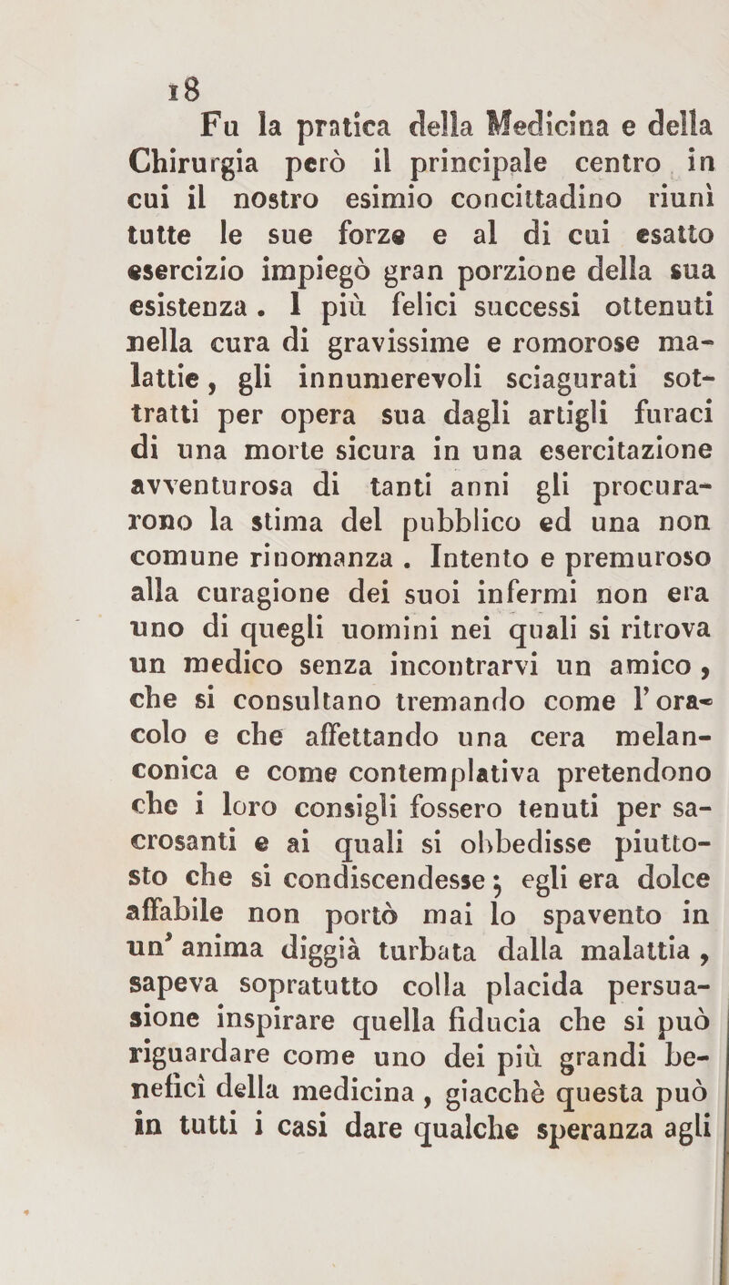 Fa la pratica della Medicina e della Chirurgia però il principale centro in cui il nostro esimio concittadino riunì tutte le sue forze e al di cui esatto esercizio impiegò gran porzione della sua esistenza. 1 più felici successi ottenuti nella cura di gravissime e romorose ma* lattie, gli innumerevoli sciagurati sot¬ tratti per opera sua dagli artigli furaci di una morte sicura in una esercitazione avventurosa di tanti anni gli procura¬ rono la stima del pubblico ed una non comune rinomanza . Intento e premuroso alla curagione dei suoi infermi non era uno di quegli uomini nei quali si ritrova un medico senza incontrarvi un amico , che si consultano tremando come Fora* colo e che affettando una cera melan¬ conica e come contemplativa pretendono che i loro consigli fossero tenuti per sa¬ crosanti e ai quali si obbedisse piutto¬ sto che si condiscendesse} egli era dolce affabile non portò mai lo spavento in un* anima diggià turbata dalla malattia , sapeva sopratutto colla placida persua¬ sione inspirare quella fiducia che si può riguardare come uno dei più grandi be¬ nefici della medicina , giacché questa può
