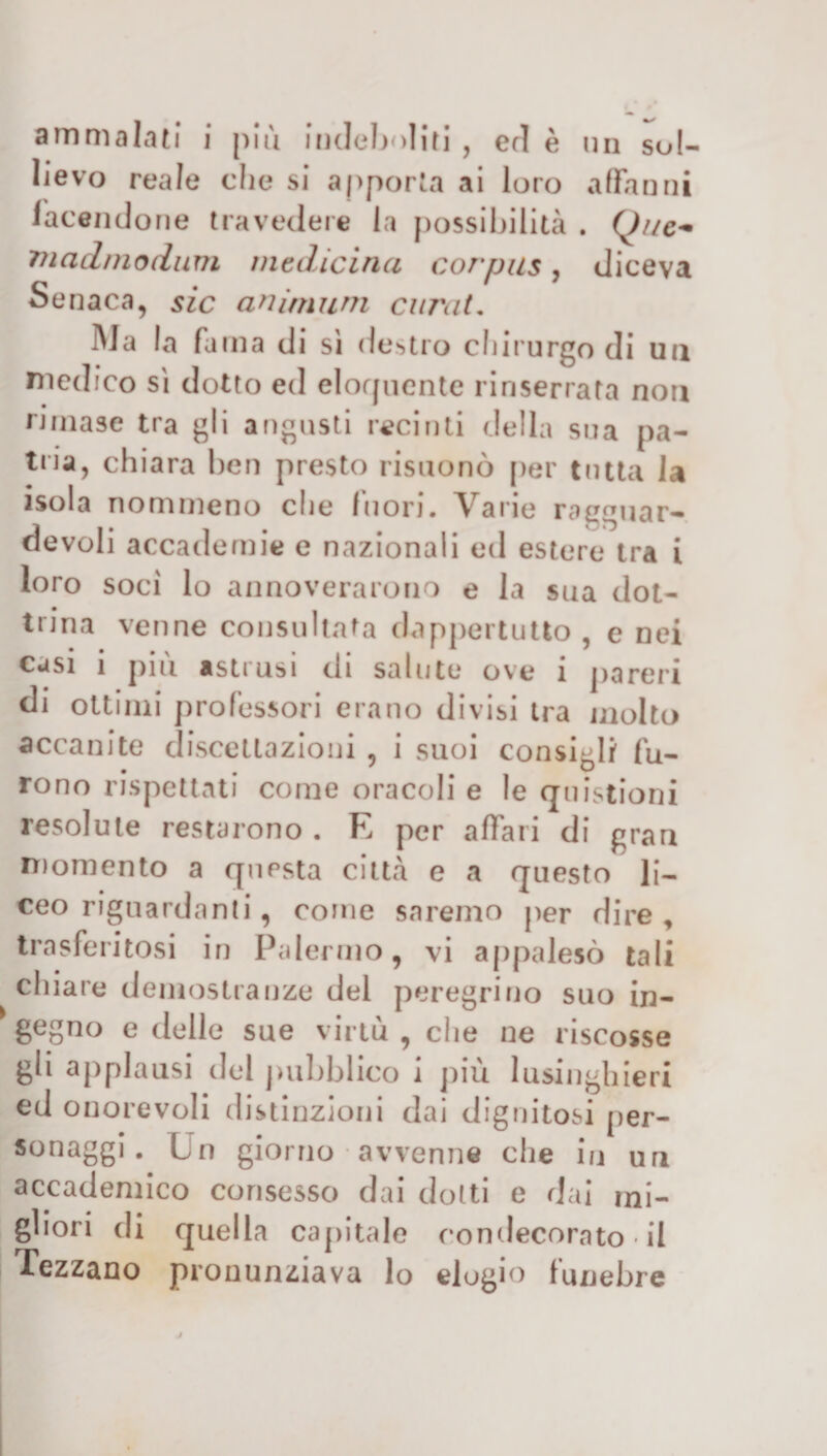 ammalati i più indeboliti , ed è un sol¬ lievo reale che si apporta ai loro affanni facendone travedere la possibilità . Que~ madinodum medicina corpus, diceva Se naca, sic animimi curai. Ma la fama di sì destro chirurgo di un medico sì dotto ed eloquente rinserrata non rimase tra gli a rigasti recinti della sua pa- tua, chiara ben presto risuonò per tutta la isola nommeno che Inori. Varie ragguar¬ devoli accademie e nazionali ed estere tra i loro soci lo annoverarono e la sua dot¬ trina venne consultata dappertutto , e nei casi i piu astrusi di salute ove ì pareri di ottimi professori erano divisi tra molto accanite discettazioni , i suoi consigli fu¬ rono rispettati come oracoli e le questioni resolule restarono . E per affari di gran momento a questa città e a questo li¬ ceo riguardanti, come saremo per dire , trasferitosi in Palermo, vi appalesò tali chiare demostranze del peregrino suo in¬ gegno e delle sue virtù , che ne riscosse gli applausi del pubblico i più lusinghieri ed onorevoli distinzioni dai dignitosi per- sonaggi. Un giorno avvenne che in uri accademico consesso dai dotti e dai mi¬ gliori di quella capitale condecorato il Tezzano pronunziava lo elogio funebre